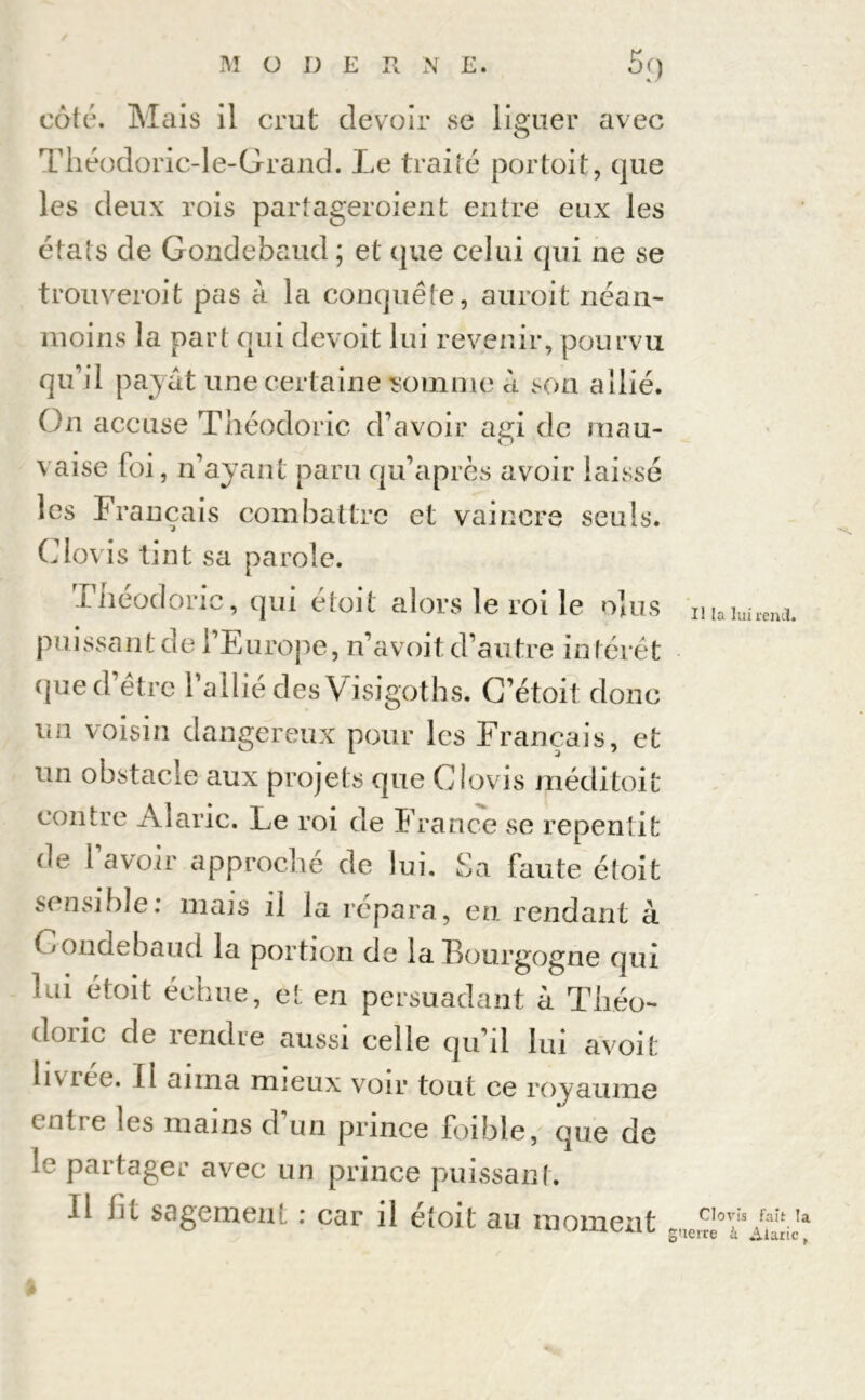 côté. Mais il crut devoir se liguer avec Théodoric-le-Grand. Le traité portait, que les deux rois partageroient entre eux les états de Gondebaud ; et que celui qui ne se trouveroit pas à la conquête, auroit néan- moins la part qui devoit lui revenir, pourvu qu’il payât une certaine somme à son allié. On accuse Théodoric d’avoir agi de mau- vaise foi, n’ayant paru qu’aprcs avoir laissé les Français combattre et vaincre seuls. Clovis tint sa parole. Théodoric, qui étoit alors le roi le oins puissant de l’Europe, n’avoit d’autre intérêt que d’être l’allié des Visigoths. C’était donc un voisin dangereux pour les Français, et un obstacle aux projets que Clovis méditoit contre Alaric. Le roi de France se repentit de l avoir approché de lui. Sa faute étoit sensible : mais il la répara, en. rendant à * londebaud la portion de la Bourgogne qui lui étoit échue, et en persuadant à Théo- doric de rendue aussi celle qu’il lui avoit liv ice. Ii aima mieux voir tout ce royaume cntie les mains d un prince foible, que de ic partager avec un prince puissant. Il lit sagement : car il étoit au moment Il la lui rend. Clovis fait la 'terre à Alaric t