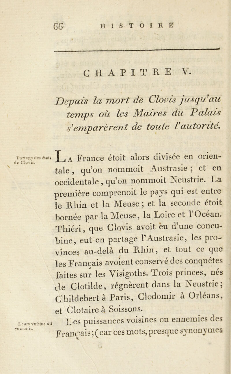 CHAPITRE V. Depuis Ici mort de Clovis jusqu ait temps où les IMuires du P ci luis s’emparèrent de toute Vautorité Partage des état* j A France étoit alors divisée en orien- dt Clovis. taie, qu’on nommoit Austrasie ; et en occidentale , qu’on nommoit Neustrie. La première comprenoit le pa^s qui est entie le Rhin et la Meuse ; et la seconde étoit bornée par la Meuse, la Loire et 1 Océan. Thiéri, que Clovis avoit eu d’une concu- bine, eut en partage l’Austrasie, les pro- vinces au-dela du Rhin, eL tout ce que les Français avoient conservé des conquêtes faites sur les Visigoths. Trois princes, nés de Clotilde, régnèrent dans la Neustrie; Childebert à Paris, Clodomir à Orléans, et Clotaire à Soissons. Leur® voisins ou Les puissances voisines ou ennemies des Français;(car ces mots, presque synonymes