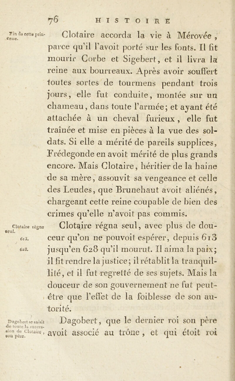 Tin do cette prin- cesse. Clotaire règne seul. 6i3. 628. Dagobert se saisit de toute lu succes- sion de Clotaire , son père. Clotaire accorda la vie à Mérovée , parce qu’il l’avoit porté sur les fonts. Il fit mourir Corbe et Sigebert, et il livra la reine aux bourreaux. Après avoir souffert foutes sortes de tourmens pendant trois jours, elle fut conduite, montée sur un chameau, dans toute l’armée; et ayant été attachée à un cheval furieux , elle fut traînée et mise en pièces à la vue des sol- dats. Si elle a mérité de pareils supplices, Frédegonde en avoit mérité de plus grands encore. Mais Clotaire, héritier de la haine de sa mère, assouvit sa vengeance et celle des Leudes, que Brunehaut avoit aliénés, chargeant cette reine coupable de bien des crimes qu’elle n’avoit pas commis. Clotaire régna seul, avec plus de dou- ceur qu’011 ne pouvoit espérer, depuis 6i3 jusqu’en 628 qu’il mourut. Il aima la paix; il fit rendre la justice; il rétablit la tranquil- lité, et il fut regretté de ses sujets. Mais la douceur de son gouvernement ne fut peut- être que l’effet de la foi blesse de sou au- torité. Dagobert, que le dernier roi son père avoit associé au trône , et qui étoit roi