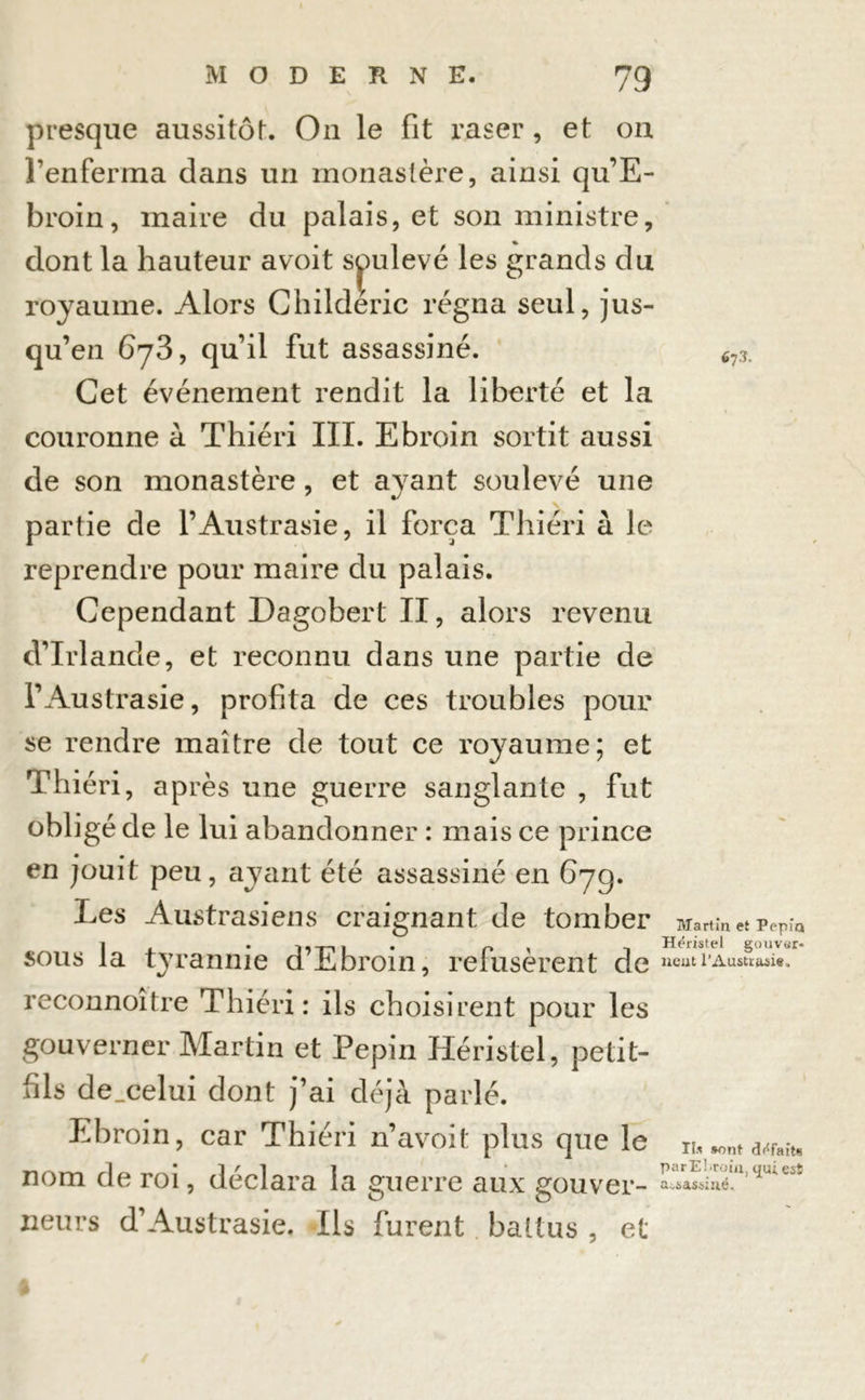 presque aussitôt On le fit raser, et on l’enferma dans un monastère, ainsi qu’E- broin, maire du palais, et son ministre, dont la hauteur avoit soulevé les grands du royaume. Alors Childéric régna seul, jus- qu’ en 6y3, qu il fut assassine. 67.1. Cet événement rendit la liberté et la couronne à Thiéri III. Ebroin sortit aussi de son monastère, et ayant soulevé une partie de l’Austrasie, il força Thiéri à le reprendre pour maire du palais. Cependant Dagobert II, alors revenu d’Irlande, et reconnu dans une partie de l’Austrasie, profita de ces troubles pour se rendre maître de tout ce royaume; et Thiéri, après une guerre sanglante , fut obligé de le lui abandonner : mais ce prince en jouit peu, ayant été assassiné en 67g. Les Austrasiens craignant de tomber Martin et pePiQ k. -m-i 1 • n \ 1 Hëristel gouver- tyrannie d Ebroin, refusèrent de ncutl’Austiasit- reconnoitre Thiéri: ils choisirent pour les gouverner Martin et Pépin Héristel, petit- fils de_celui dont j’ai déjà parlé. Ebroin, car Thiéri n’avoit plus que le n, nom de roi, déclara la guerre aux gouver- *^néuliyuie5î neurs d’Austrasie. Ils furent battus , et