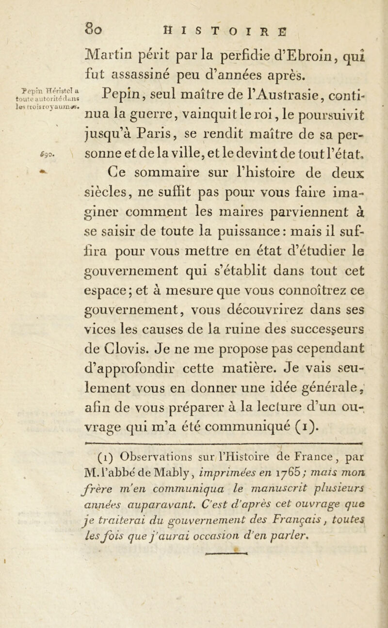 Martin périt parla perfidie d’Ebroin, qui fut assassiné peu d’années après. tSS: Pépin, seul maître de l’Austrasie, conti- les trois royaumes. i . nua la guerre, vainquit le roi, le poursuivit jusqu’à Paris, se rendit maître de sa per- £90. sonne et de la ville, et le devint de tout l’état. ~ Ce sommaire sur l’histoire de deux siècles, ne suffit pas pour vous faire ima- giner comment les maires parviennent à se saisir de toute la puissance : mais il suf- fira pour vous mettre en état d’étudier le gouvernement qui s’établit dans tout cet espace ; et à mesure que vous connoîtrez ce gouvernement, vous découvrirez dans ses vices les causes de la ruine des successeurs de Clovis. Je ne me propose pas cependant d’approfondir cette matière. Je vais seu- lement vous en donner une idée générale, afin de vous préparer à la lecture d’un ou- vrage qui m’a été communiqué (i). _ (1) Observations sur l’Histoire de France, par M. l’abbé de Mably, imprimées en iy65 ; mais mon frère m’en communiqua le manuscrit plusieurs années auparavant. C'est d’après cet ouvrage que je traiterai du gouvernement des Français, toutes les fois que j’aurai occasion d'en parler.