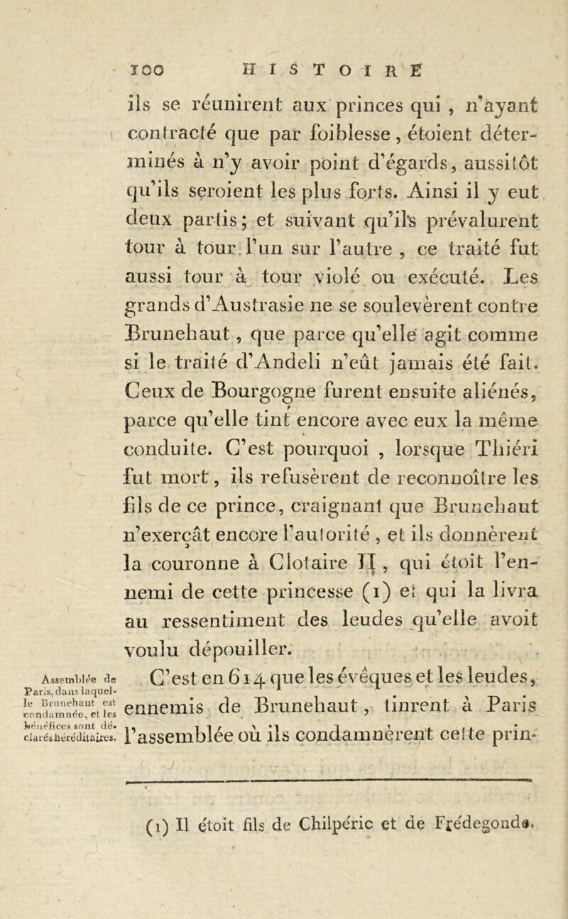 Assemblée de Paris, dans laquel- le Brunehaut est condamnée, et les kéuélices sont dé. dat és héréditaires. ils se réunirent aux princes qui , n'ayant contracté que par foi blesse, étoient déter- minés à n’y avoir point d’égards, aussitôt qu’ils seroient les plus forts. Ainsi il y eut deux partis; et suivant qu’il's prévalurent tour à tour, l’un sur l’autre , ce traité fut aussi tour à tour violé ou exécuté. Les grands d’Austrasie ne se soulevèrent contre Brunehaut, que parce qu’elle agit comme si le traité d’Andeii n’eût jamais été fait. Ceux de Bourgogne furent ensuite aliénés, parce qu’elle tint encore avec eux la même conduite. C’est pourquoi , lorsque Tliiéri fut mort, ils refusèrent de reconnoître les fils de ce prince, craignant que Brunehaut n’exercât encore l’autorité , et ils donnèrent la couronne à Clotaire TI , qui éloit l’en- nemi de cette princesse (i) et qui la livra au ressentiment des leudes qu’elle avoit voulu dépouiller. C’est en 614 que les évêques et les leudes, ennemis de Brunehaut, tinrent à Paris 1’assemblée où ils condamnèrent celte prin-