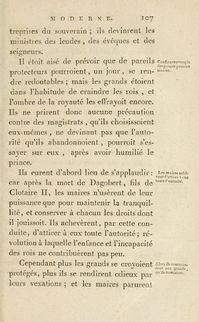 treprises du souverain ; ils devinrent les ministres des leudes , des évêques et des seigneurs. Il étoit aisé de prévoir que de pareils Confia tire aveugle , fies grands pourAes protecteurs pourroient, un jour, se ren- maires- dre redoutables ; mais les grands étoient dans rhabitude de craindre les rois , et l’ombre de la royauté les effrayoit encore. Ils ne prirent donc aucune précaution conlre des magistrats , qu’ils choisissoient eux-mêmes ,, ne devinant pas que l’auto- rité qu’ils abandonnoient , pourroit s’es- sayer sur eux , après avoir humilié le prince. Ils eurent d’abord lieu de s’applaudi r * maires achè- A * ventd’attirer à eiut car après la mort de Dagobert, fils de toutel'autorité- Clotaire II, les maires n’usèrent de leur puissance que pour maintenir la tranquil- lité, et conserver à chacun les droits dont il jouissoit. Ils achevèrent, par cette con- duite, d’attirer à eux toute l’autorité; ré- volution à laquelle l’enfance et l’incapacité des rois ne contribuèrent pas peu. Cependant plus les grands se croyoient Alorsïfecomman- r f 1 0 ** dent aux grands, protégés, plus ils se rendirent odieux par leurs vexations ; et les maires parurent