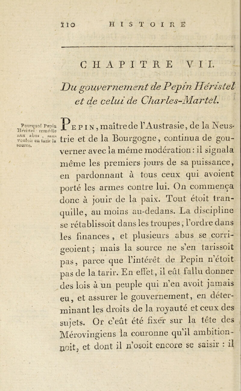 Pourquoi Pépia Héi'istel remédie aux abus , sans vouloir eu tarir la source. ïïo HISTOIRE CHAPITRE VIL Du gouvernement de Pépin Héristel et de celui de Charles-Martel. Pépin, maître de l’Austrasie, de la Neus- trie et de la Bourgogne, continua de gou- verner avec la même modération : il signala même les premiers jours de sa puissance, en pardonnant à tous ceux qui avoient porté les armes contre lui. On commença donc à jouir de la paix. Tout étoit tran- qudle, au moins au-dedans. La discipline se rétablissoit dans les troupes, l’ordre dans les finances , et plusieurs abus se corri- °eoient ; mais la source ne s’en tarissoit pas, parce que l’intérêt de Pépin n’éloit pas de la tarir. En effet, il eût fallu donner des lois à un peuple qui n’en avoit jamais eu, et assurer le gouvernement, en déter- minant les droits de la royauté et ceux des sujets. Or c’eût été fixer sur la tête des Mérovingiens la couronne qu’il ambition- jjoit, et dont il n’osoit encore se saisir : il