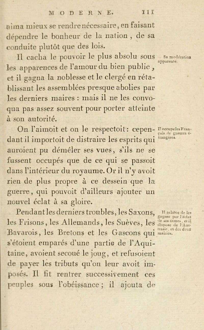 aima mieux se rendre nécessaire, en faisant dépendre le bonheur de la nation , de sa conduite plutôt que des lois. Il cacha le pouvoir le plus absolu sous les apparences de l’amour du bien public , et il gagna la noblesse et le clergé en réta- blissant les assemblées presque abolies par les derniers maires : mais il ne les convo- qua pas assez souvent pour porter atteinte à son autorité. On faimoit et on le respectoit: cepen- dant il importoit de distraire les esprits qui auroient pu démêler ses vues, s’ils ne se fussent occupés que de ce qui se passoit dans l’intérieur du royaume. Or il n’y avoit rien de plus propre à ce dessein que la guerre, qui pouvoit d’ailleurs ajouter un nouvel éclat à sa gloire. Pendant les derniers troubles, les Saxons, les Frisons, les Allemands, les Suèves, les Bavarois, les Bretons et les Gascons qui s’étoient emparés d’une partie de l’Aqui- taine, avoient secoué le joug, et refusoient de payer les tributs qu’on leur avoit im- posés. Il fit rentrer successivement ces peuples sous l’obéissance ; il ajouta de Sa modération appareute. Il occupelesT'ran- çais de guerres é* trangère*. Tl achève de les gagner par l'éclat de ses armes , et il dispose de l’Aus- trasie, et des deux mairies.