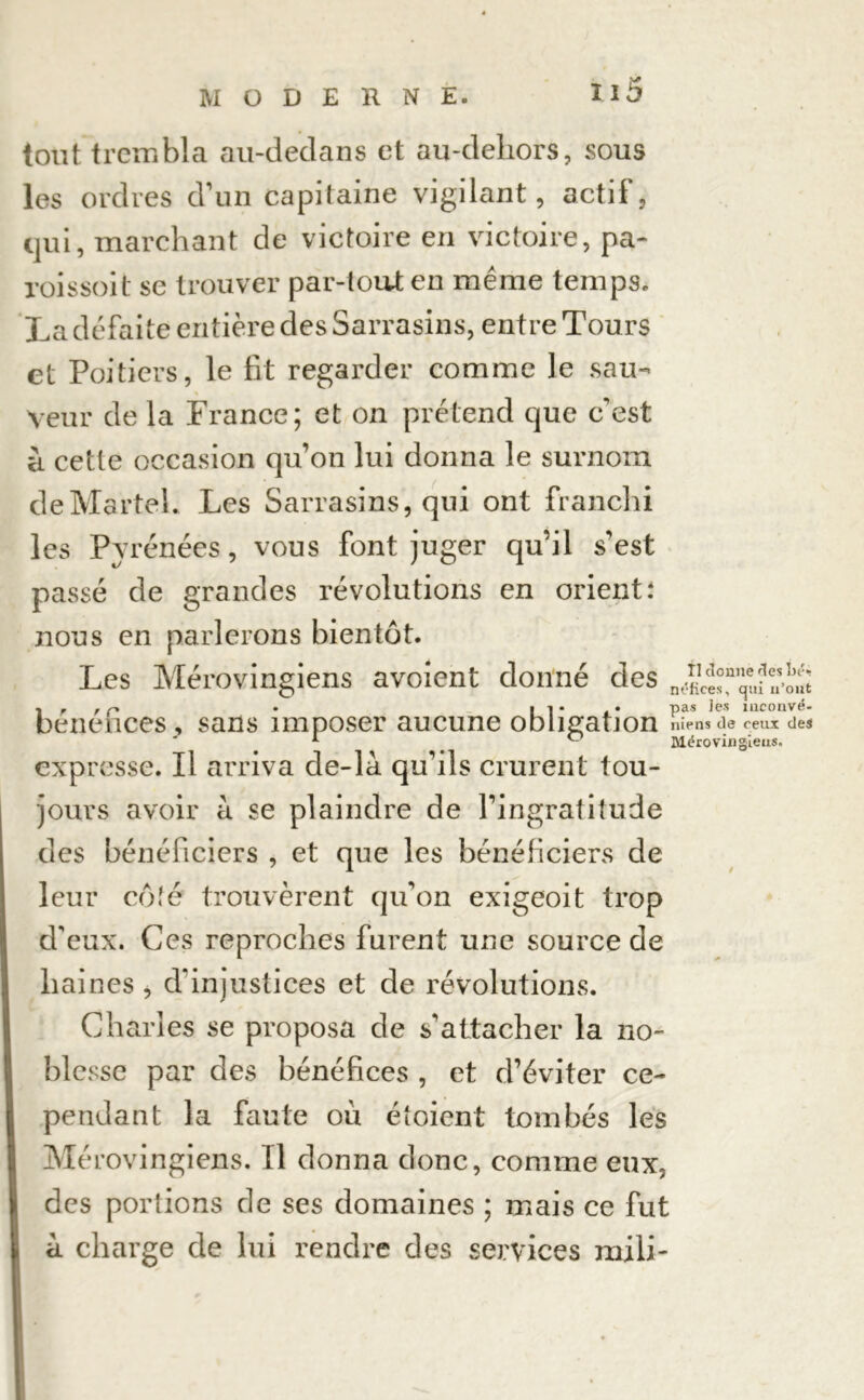 tout trembla au-dedans et au-dehors, sous les ordres d’un capitaine vigilant, actif, qui, marchant de victoire en victoire, pa- roissoit se trouver par-tout en même temps. La défaite entière des Sarrasins, entre Tours et Poitiers, le fit regarder comme le sau- * Veur de la France; et on prétend que c'est à cette occasion qu’on lui donna le surnom de Martel. Les Sarrasins, qui ont franchi les Pyrénées, vous font juger qu’il s'est passé de grandes révolutions en orient: nous en parlerons bientôt. Les Mérovingiens avoient donné des 1 r r r> • 11*.* Pas ^es mconvé- benehces , sans imposer aucune obligation nîens de ceux des A ° Mérovingiens. expresse. Il arriva de-là qu’ils crurent tou- jours avoir à se plaindre de l’ingratitude des bénéficiers , et que les bénéficiers de leur colé trouvèrent qu’on exigeoit trop d'eux. Ces reproches furent une source de haines , d'injustices et de révolutions. Charles se proposa de s'attacher la no- blesse par des bénéfices , et d’éviter ce- pendant la faute où étoient tombés les Mérovingiens. Il donna donc, comme eux, des portions de ses domaines ; mais ce fut a. charge de lui rendre des services mili-