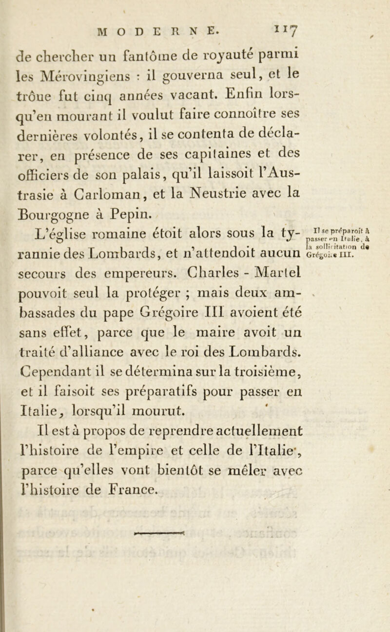 de chercher un fan(ôme de royauté parmi les Mérovingiens : il gouverna seul, et le trône fut cinq années vacant. Enfin lors- qu'on mourant il voulut faire connoitre ses dernières volontés, il se contenta de décla- rer, en présence de ses capitaines et des officiers de son palais, qu’il laissoit l’Aus- trasie à Carloman, et la Neustrie avec la Bourgogne à Pépin. L’église romaine étoit alors sous la ty- pafjr%pnr^®eftJ • i-p 1 t la sollicitation de rannie des Lombards, et n attendoit aucun Gré^eni. secours des empereurs. Charles - Martel pouvoit seul la protéger ; mais deux am- bassades du pape Grégoire III avoient été sans effet, parce que le maire avoit un traité d'alliance avec le roi des Lombards. Cependant il se détermina sur la troisième, et il faisoit ses préparatifs pour passer en Italie, lorsqu’il mourut. Il est a propos de reprendre actuellement l’histoire de l’empire et celle de l’Italie*, parce qu’elles vont bientôt se mêler avec l’histoire de France.