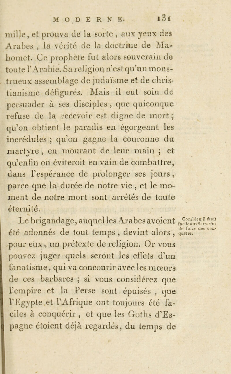 mille, et prouva de la sorte , aux yeux des Arabes , la vérité de la doctrine de Ma- homet. Ce prophèie fut alors souverain de toute l’Arabie. Sa religion n’esf qu’un mons- trueux assemblage de judaïsme et de chris- tianisme défigurés. Mais il eut soin de persuader à ses disciples , que quiconque refuse de la recevoir est digne de mort ; qu’on obtient le paradis en égorgeant les incrédules ; qu’on gagne la couronne du martyre , en mourant de leur main ; et qu’en fin on éviteroit en vain de combattre, dans l’espérance de prolonger ses jours , parce que la durée de notre vie , et le mo- ment de notre mort sont arrêtés de toute éternité. Le brigandage, auquel les Arabes avoient été adonnés de tout temps , devint alors , pour eux ., un prétexte de religion. Or vous pouvez juger quels seront les effets d’un fanat isme, qui va concourir avec les mœurs de ces barbares ; si vous considérez que l’empire et la Perse sont épuisés , que l’Egypte et l’Afrique ont toujours été fa- ciles à conquérir , et que les Gotlis d’Es- pagne étoient déjà regardés, du temps de ConîLieif il étoit facile auxSarrusins tle faire des coa* quêtes.