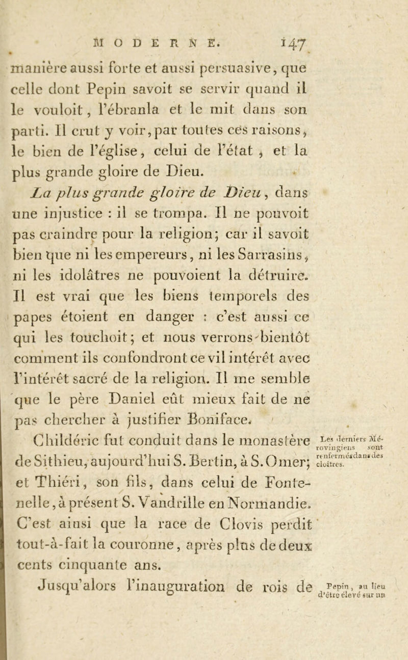 • * manière aussi forte et aussi persuasive, que celle dont Pépin savoit se servir quand ii le vouloit, Tébranla et le mit dans son parti. Il crut y voir,par toutes ces raisonsi le bien de l’église, celui de l’état * et la plus grande gloire de Dieu. La plus grande gloire de Dieu , dans une injustice : il se trompa. Il ne pouvoit pas craindre pour la religion; car il savoit bien tjue ni les empereurs, ni les Sarrasins, ni les idolâtres ne pouvoient la détruire. Il est vrai que les biens temporels des papes étoient en danger : c’est aussi ce qui 1 es touclioit; et nous verrons'bientôt comment ils confondront ce vil intérêt avec l’intérêt sacré de la religion. Il me semble que le père Daniel eût mieux fait de ne pas chercher à justifier Boniface, Childéric fut conduit dans le monastère ,lemîers ^é- rovmgiens sont 1 C1 * . 1 ' * V*] * <'' T) > * 'O ✓'* renfermés dan* des debitnieu, aujourd nui b. Berlin, a b. Orner; cloîtres, et Thiéri, son fils, dans celui de Fonte- nelle, à présent S. Vandrille en Normandie. C’est ainsi que la race de Clovis perdit tout-â-fait la couronne, après plus de deux cents cinquante ans. Jusqu’alors l’inauguration de rois de Pépin , au lieu L <- d’être élevé sur un