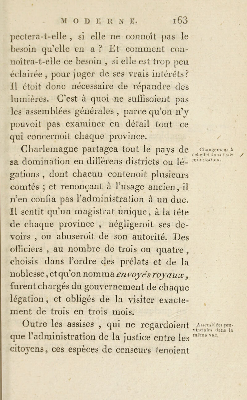 pectera-t-elle , si elle ne connoît pas le besoin qu’elle en a ? Et comment con- noîtra-t-eile ce besoin , si elle est trop peu éclairée , pour juger de ses vrais intérêts? Il étoit donc nécessaire de répandre des lumières. C’est à quoi ne suffisoient pas les assemblées générales , parce qu’on n’y pouvoit pas examiner en détail tout ce qui concernoit chaque province. Charlemagne partagea tout le pays de Chançeim'iis à ° 1 ° i J cet effet dans l’ad* sa domination en diffère ns districts ou lé- gâtions , dont chacun contenoit plusieurs comtés ; et renonçant à l’usage ancien, il n’en confia pas l’administration à un duc. Il sentit qu’un magistrat unique, à la tête de chaque province , négligerait ses de- voirs , ou abuserait de son autorité. Des officiers , au nombre de trois ou quatre , choisis dans l’ordre des prélats et de la noblesse, et qu’on nomma envoyés royaux, furent chargés du gouvernement de chaque légation , et obligés de la visiter exacte- ment de trois en trois mois. Outre les assises , qui ne regardoient .Assemldées pro= 1 ^5 vinciales dans la que l’adruinistration de la justice entre les citoyens, ces espèces de censeurs tenoient y mémo vue.