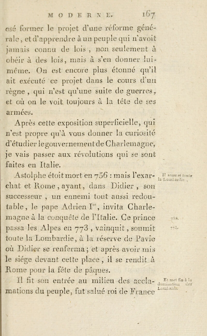 osé former le projet d'une réforme géné- rale , et d’apprendre à un peuple qui n’avoifc jamais connu de lois , non seulement à obéir à des lois, mais à s’en donner Iui- même. On est encore plus étonné qu’il ait exécuté ce projet dans le cours d'un règne , qui n’est qu’une suite de guerres, et où on le voit toujours à la tète de ses armées. Après cette exposition superficielle, qui n’est propre qu’à vous donner la curiosité d’étudier legouvernementde Charlemagne, je vais passer aux révolutions qui se sont faites en Italie. Astolphe étoitmort en 70G : mais l’exar- , rJ sonnet tout» l / la LcuiJ.arai<3 , chat et Home , ayant, dans Didier, son successeur , un ennemi tout aussi redou- table, le pape Adrien Ier, invita Charle- magne à la conquête de l’Italie. Ce prince 75*. passa les Alpes en yy3 , vainquit, soumit tou!e 1 a Lombardie, à la réserve de Pavie où Didier se renferma; et après avoir mis le siège devant cette place, il se rendit à Dôme pour la fête de pâques. il fit son entrée au milieu des accla- mations du peuple, fut salué roi de France E: met fin à Sa domination dcf Lüîiiiard.:.