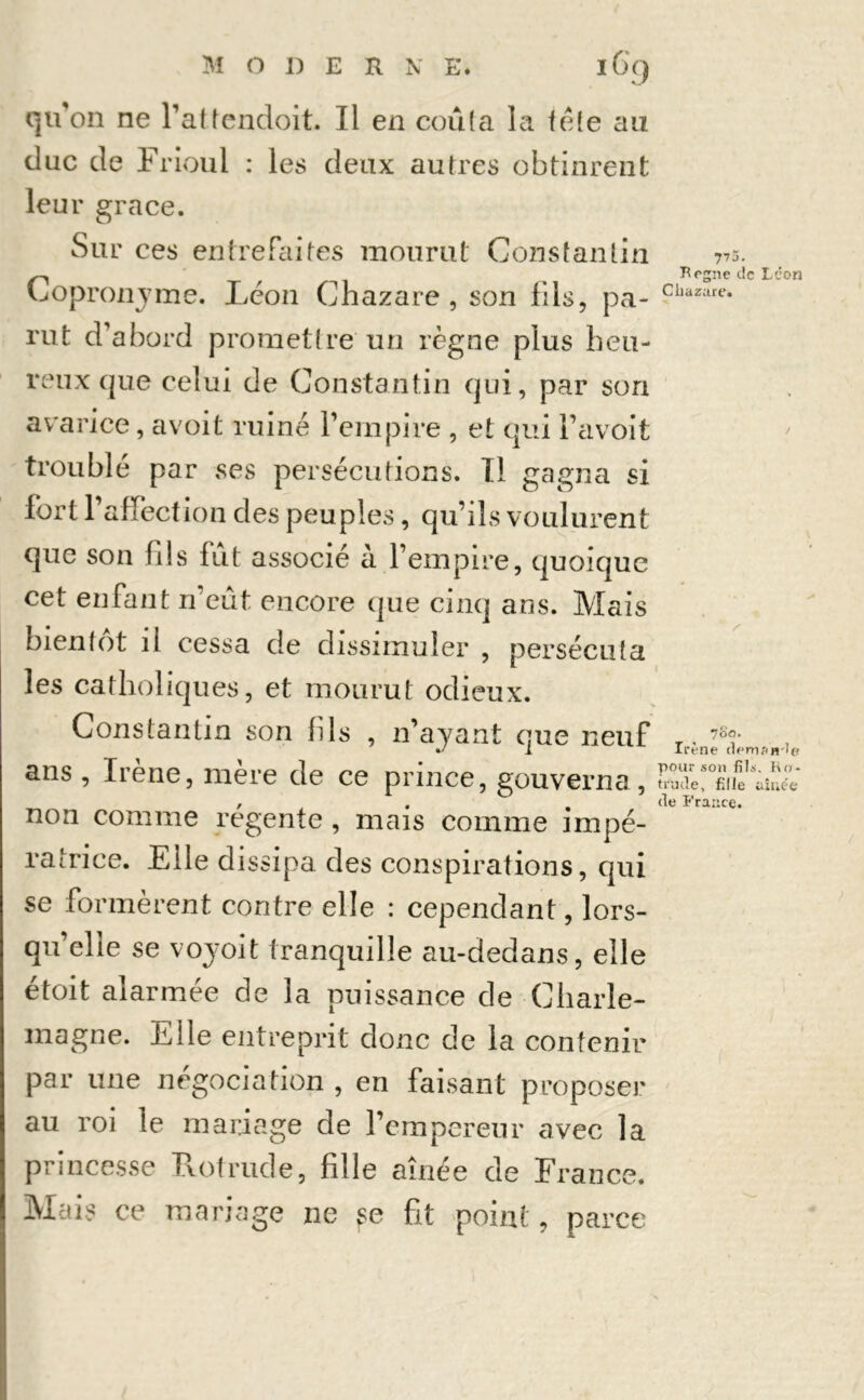 M ODER N E. l6g qu'on ne l’attendoit. Il en coûta la tête au duc de Frioul : les deux autres obtinrent leur grâce. Sur ces entrefaites mourut Constantin Copronyme. Léon Chazare , son fils, pa- rut d'abord promettre un règne plus heu- reux que celui de Constantin qui, par son avarice, avoit ruiné l’empire , et qui Favoit troublé par ses persécutions. Il gagna si fort l’affect ion des peuples, qu’ils voulurent que son fils fût associé à l’empire, quoique cet enfant n’eût encore que cinq ans. Mais bientôt il cessa de dissimuler , persécuta les catholiques, et mourut odieux. 77ü. Begne de Léon Chazare. / /■ Constantin son fils , 11’ayant que neuf ans , Irène, mère de ce prince, gouverna , non comme régente , mais comme impé- ratrice. Elle dissipa des conspirations, qui se formèrent contre elle : cependant, lors- qu’elle se voyoit tranquille au-dedans, elle étoit alarmée de la puissance de Charle- magne. Elle entreprit donc de la contenir par une négociation , en faisant proposer au roi le mariage de l’empereur avec la princesse Rot rude, fille aînée de France. Mais ce mariage ne vse fit point, parce 700. Irène (lemon le pour son fils. Ro* trude, fille aînée de France.