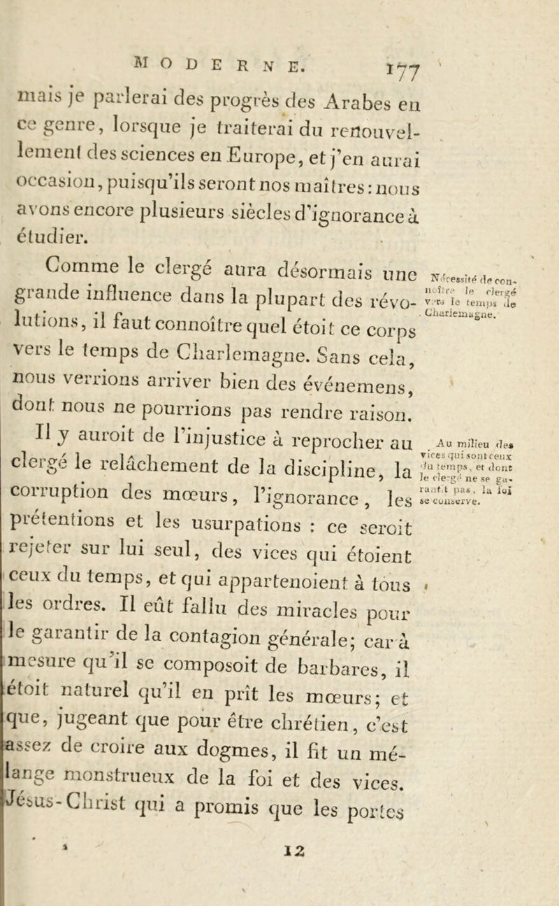 mai> je parlerai des progrès des Arabes en ce genre, lorsque je traiterai du renouvel- lement des sciences en Europe, et j’en aurai occasion, puisqu ils seront nos maîtres: nous a\ ons encore plusieurs siècles d’ignorance à. étudier. Gomme le clergé aura désormais une grande influence dans la plupart des révo- lutions, il faut connoître quel étoit ce corps U C ° ^ \eis le temps de Charlemagne. Sans cela, nous verrions arriver bien des événemens, dont nous ne pourrions pas rendre raison. Il y aurait de 1 injustice à reprocher au au milieu .if, cieigo le relâchement de la discinline la ;,ut,emPs’etdont . I J Je cierge ne se ga. corruption des mœurs, l’ignorance, }GS^—Uïai prétentions et les usurpations : ce seroit rejeter sur lui seul, des vices qui étoient ceux du temps, et qui appartenoient à tous « les ordres. Il eût fallu des miracles pour le garantir de la contagion générale; car à mesure qu’il se composoit de barbares, il étoit naturel qu’il en prît les mœurs; et que, jugeant que pour être chrétien, c’est assez de croire aux dogmes, il fit un mé- lange monstrueux de la foi et des vices. Jésus - Christ qui a promis que les portes 12