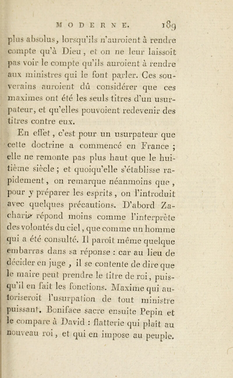 plus absolus, lorsqu’ils n’auroient à rendre compte qu’à Dieu , et on ne leur laissoit pas voir le compte qu’ils auroient à rendre aux ministres qui le font parler. Ces sou- verains auroient dû considérer que ces maximes ont été les seuls titres d’un usur- pateur, et qu’elles pouvoient redevenir des titres contre eux. En effet, c’est pour un usurpateur que cette doctrine a commencé en France ; elle ne remonte pas plus haut que le hui- tième siècle ; et quoiqu’elle s’établisse ra- pidement, 011 remarque néanmoins que , pour y préparer les esprits , on l’introduit avec quelques précautions. D’abord Za- charie répond moins comme l’interprète ; des volontés du ciel, que comme un homme qui a été consulté. Il paroit même quelque embarras dans sa réponse : car au lieu de décider en juge , il se contente de dire que le maire peut prendre le titre de roi, puis- qu’il en fait les fonctions. Maxime qui au- toriserait l’usurpation de tout ministre puissant. Boniface sacre ensuite Pépin et i le compare à David : flatterie qui plaît au nouveau roi, et qui en impose au peuple.