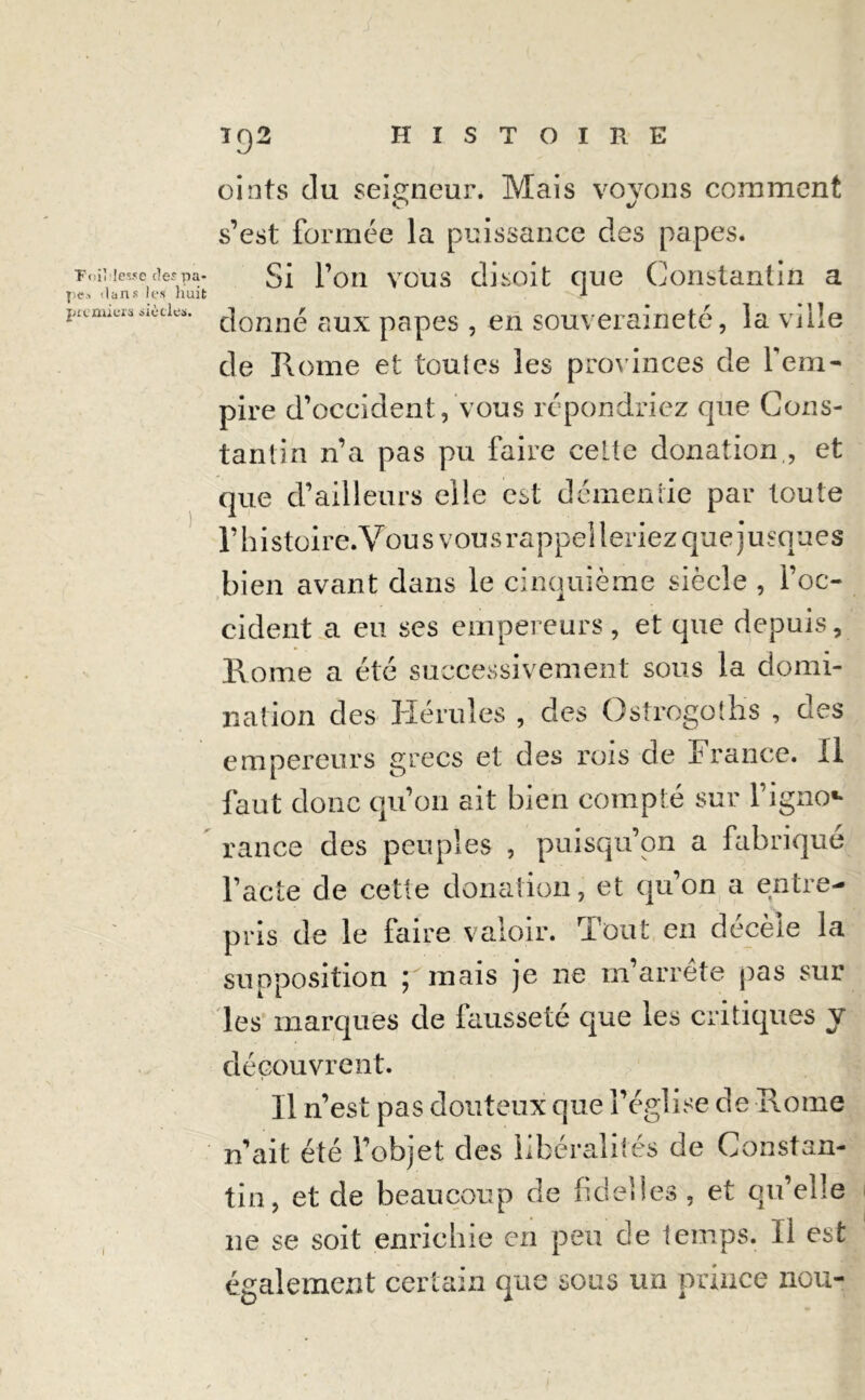 ■FoiMesse (1er pa- pe* dans les huit premiers ficelés. I92 HISTOIRE oints du seigneur. Mais voyous comment s’est formée la puissance des papes. Si l’on vous disoit que Constantin a donné aux papes , en souveraineté, la vîiîe de Rome et toules les provinces de l'em- pire d’occident, vous répondriez que Cons- tantin n’a pas pu faire celte donation,, et que d’ailleurs elle est démentie par toute l’h i stoire. Vou s v ou s rappel 1 eriez qu e j u squ e s bien avant dans le cinquième siècle , l’oc- cident a eu ses empereurs, et que depuis, Rome a été successivement sous la domi- nation des Hérules , des Üstrogoihs , des empereurs grecs et des rois de France, il faut donc qu’on ait bien compté sur l’igno** rance des peuples , puisqu’on a fabriqué Pacte de cette donation, et qu’on a entre- pris de le faire valoir. Tout en décèle la supposition ; mais je ne m’arrête pas sur les marques de fausseté que les critiques y découvrent. Il n’est pas douteux que l’église de Rome n’ait été l’objet des libéralités de Constan- tin, et de beaucoup de ficelles , et qu’elle ne se soit enrichie en peu de temps. II est également certain que sous un prince nou-