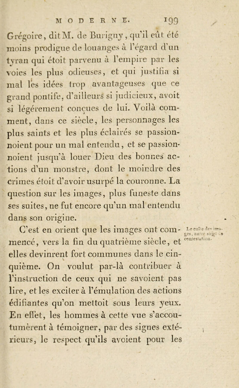 Grégoire, ditM. de Burigny, qu’il eût été moins prodigue de louanges à l’égard d’un tyran qui étoit parvenu à l’empire par les voies les plus odieuses, et qui justifia si mal lés idées trop avantageuses que ce grand pontife, d’aiileurs si judicieux, avoit si légèrement conçues de lui. Voilà com- ment, dans ce siècle, les personnages les plus saints et les plus éclairés se passion- noient pour un mal entendu, et se passion- noient jusqu’à louer Dieu des bonnes ac- tions d’un monstre, dont le moindre des Crimes étoit d’avoir usurpé la couronne. La question sur les images, plus funeste dans ses suites, ne fut encore qu’un mal entendu dans son origine. C’est en orient que les images ont com- mencé, vers la fin du quatrième siècle, et elles devinrent fort communes dans le cin- i. quième. On voulut par-là contribuer à l’instruction de ceux qui ne savoient pas lire, et les exciter à l’émulation des actions édifiantes qu’on met toit sous leurs yeux. En effet, les hommes à cette vue s’accou** 1 I X fumèrent à témoigner, par des signes exté- rieurs, le respect qu’ils avcient pour les i Le cuîfe fie1 ima- ges, autre suie! contestation.