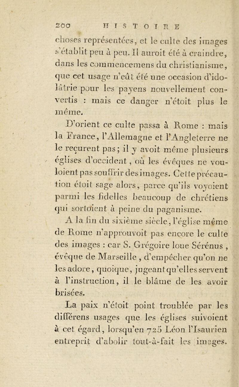 choses représentées, et le culte des images b établit peu à peu. Il auroit été à craindre, dans les eommencemens du christianisme, que cet usage n’eût été une occasion d’ido- lâtrie pour les payens nouvellement con- vertis : mais ce danger irétoit plus le même. 1j orient ce culte passa à Rome : mais la irance, l’Allemagne et l’Angleterre ne le reçurent pas; il y avoit même plusieurs églises d occident, où les évêques ne vou- 1 oient pas souffrir des images. Cette précau- tion éloil sage alors , parce qu’ils voyoient parmi les fklelles beaucoup de chrétiens qui sortaient à peine du paganisme. A la lin du sixième siècle, l’église même de Rome n’approuvoit pas encore le culte des images : car S. Grégoire loue Sérénus , évêque de Marseille , d’empêcher qu’on ne les adore, quoique, jugeant qu’elles servent à l’instruction, il le blâme de les avoir brisées. La paix n’étoit point troublée par les différens usages que les églises suivoient à cet égard, lorsqu’en 725 Léon l’Isaurien entreprit d’abolir tout-à-fait les images.