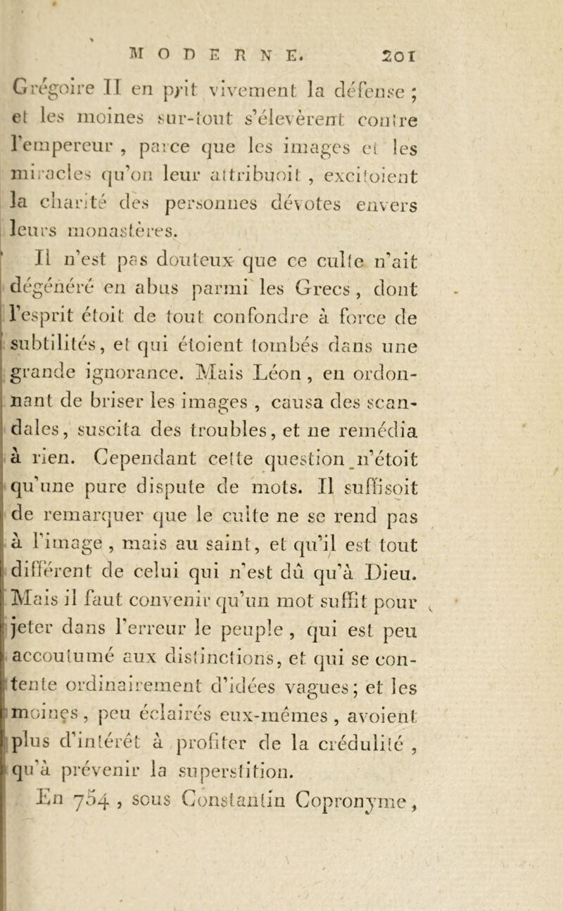 Grégoire II en p/it vivement la défense ; et les moines sur-tout s’élevèrent contre l’empereur , parce que les images et les miracles qu’on leur attribuoit , exciioient la charité des personnes dévotes envers leurs monastères. Il n’est pas douteux que ce culte n’ait dégénéré en abus parmi les Grecs, dont ; l’esprit était de tout confondre à force de s subtilités, et qui éloient tombés dans une grande ignorance. Mais Léon , en ordon- nant de briser les images , causa des scan- dales, suscita des troubles, et ne remédia à rien. Cependant cette question n’étoit qu’une pure dispute de mots. Il suffi soit de remarquer que le culte ne se rend pas à l’itnage , mais au saint, et qu’il est tout différent de celui qui n'est dû qu’à Dieu. < Mais il faut convenir qu’un mot suffit pour jeter dans l’erreur le peuple, qui est peu accoutumé aux distinctions, et qui se con- tente ordinairement d’idées vagues; et les moines, peu éclairés eux-mêmes, avoient plus d’intérêt à profiter de la crédulité , qu'à prévenir la superstition. En 754 , sous Constantin Copronynic,