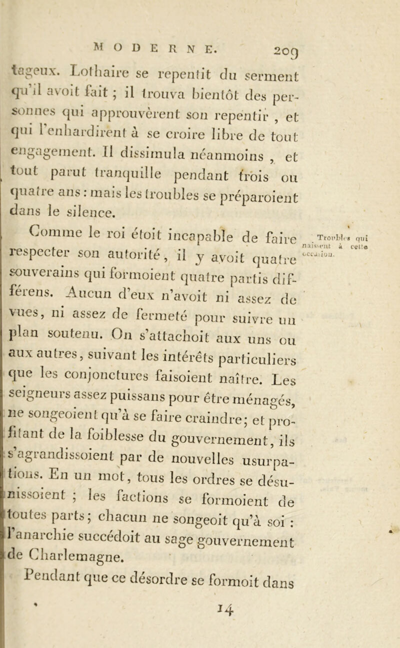 *tageux. Lolhaire se repentit du serment qii il avoit fait ; il trouvra bientôt des per- sonnes qui approuvèrent son repentir , et t]ni 1 enhardirent à se croire libre de tout engagement. 11 dissimula néanmoins , et tout parut tranquille pendant trois ou cjua{ie ans : mais les troubles se préparoient dans le silence. OCl'J: iou. Comme Je roi étoit incapable de faire T'°1 respecter son autorité, il y avoit quatre souverains qui formoient quatre partis dif- férens. Aucun d’eux n’avoit ni assez de vues, ni assez de fermeté pour suivre un plan soutenu. On s’attachoit aux uns ou aux autres, suivant les intérêts particuliers que les conjonctures faisoient naître. Les seigneurs assez puissans pour être ménagés, 11e songeoient qu à se faire craindre; et pro- filant de la foiblesse du gouvernement, ils s agiandissoient par de nouvelles usurpa- tions. En un mot, tous les ordres se désu- nissoient ; les factions se formoient de Btontes parts; chacun ne songeoit qu’à soi : 1 anaichie succédoit au sage gouvernement de Charlemagne. Pendant que ce désordre se formoit dans % * qui cette H