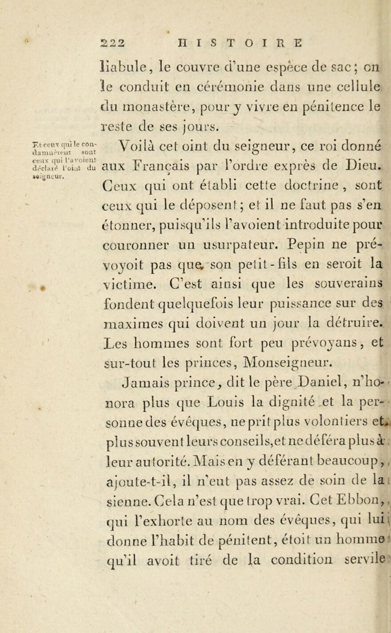 T.t ceux qui le com damnèrent sont ceux qui l’a voient déclaré L’oint du wigncut. liabule, le couvre d'une espèce de sac; en le conduit en cérémonie dans une cellule du monastère, pour y vivre en pénitence le reste de ses jours. Voilà cet oint du seigneur, ce roi donné aux Français par l'ordre exprès de Dieu. Ceux qui ont établi cet!e doctrine , sont ceux qui le déposent; et il ne faut pas s'en étonner, puisqu'ils favoient introduite pour couronner un usurpateur. Pépin ne pré- voyoit pas que; son petit-fils en seroit la victime. C’est ainsi que les souverains fondent quelquefois leur puissance sur des maximes qui doivent un jour la détruire. Les hommes sont, fort peu prévoyans, et sur-tout les princes, Monseigneur. Jamais princedit le père Daniel, n'ho- nora plus que Louis la dignité et la per- sonne des évéques, nepritplus volontiers et, plu s souvent leurs conseils,et ne déféra plus à leur autorité. Mais en y déférant beaucoup, ajoute-t-il, il n'eut pas assez de soin de la sienne. Cela n’est que trop vrai. Cet Ebbon, qui l’exhorte au nom des évêques, qui lui donne l’habit de pénitent, étoit un homme qu'il avoit tiré de la condition servile