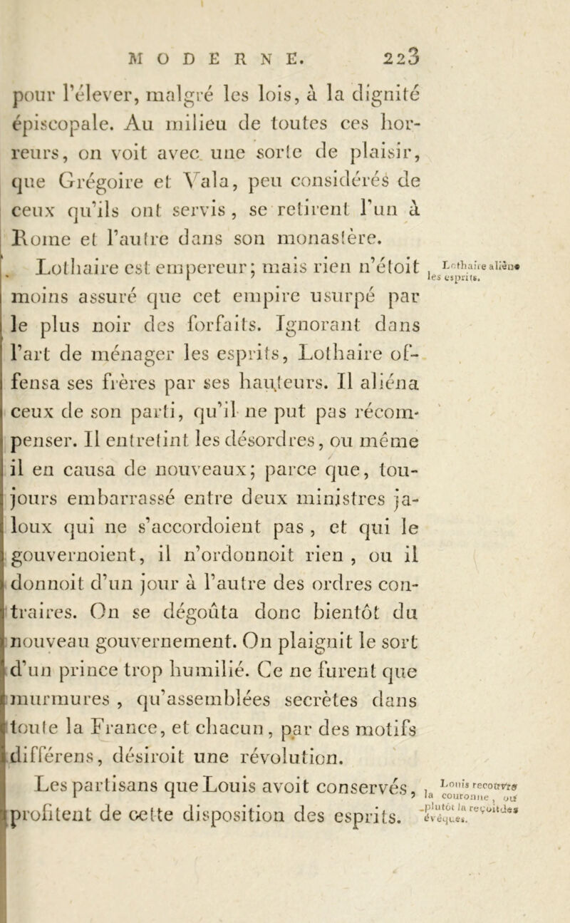 pour l’élever, malgré les lois, à la dignité épiscopale. Au milieu de toutes ces hor- reurs, on voit avec une sorle de plaisir, que Grégoire et Yala, peu considérés de ceux qu’ils ont servis, se retirent l’un à 1\orne et l’autre dans son monastère. Lothaire est empereur; mais rien n’étoit moins assuré que cet empire usurpé par le plus noir des forfaits. Ignorant dans l’art de ménager les esprits, Lothaire of- fensa ses frères par ses hauteurs. Il aliéna ceux de son parti, qu’il ne put pas récom- penser. Il entretint les désordres, ou même il en causa de nouveaux; parce que, tou- jours embarrassé entre deux ministres ja- loux qui ne s’accordoient pas , et qui le gouvernoient, il n’ordonnoit rien , ou il donnoit d’un jour à l’autre des ordres con- traires. On se dégoûta donc bientôt du nouveau gouvernement. On plaignit le sort d’un prince trop humilié. Ce ne furent que murmures , qu’assemblées secrètes dans toute la France, et chacun, par des motifs diiïerens, désiroit une révolution. Les partisans que Louis avoit conservés, profitent de ce(te disposition des esprits. Lothaire alièn* les esprits. Louis recoîrVrar la couronne, oif .plutôt la re^'oitdes évêques.