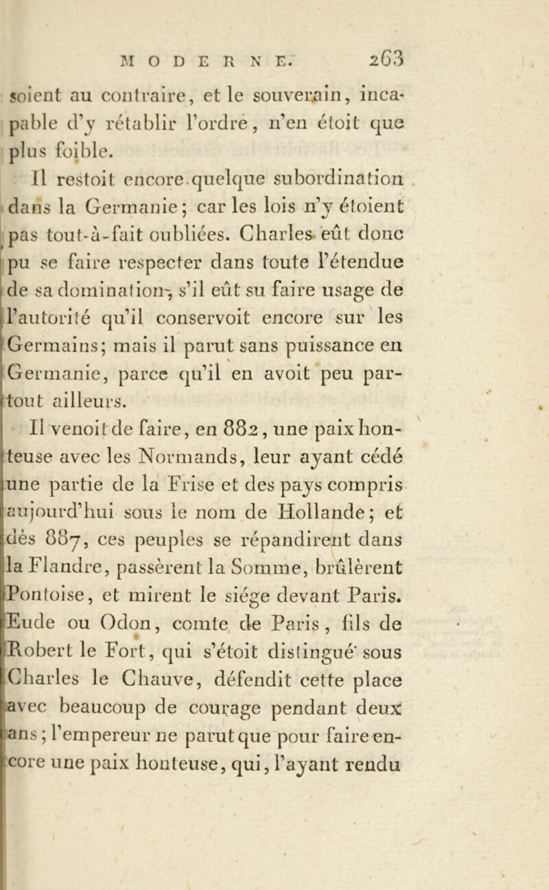 soient au contraire, et le souverain, inca- pable d’y rétablir l’ordre, n’en étoit que plus foible. Il restoit encore.quelque subordination dans la Germanie; car les lois n’y étoient pas tout-a-fait oubliées. Charles eût donc pu se faire respecter dans toute l’étendue de sa domination-, s’il eût su faire usage de l’autorité qu’il conservoit encore sur les Germains; mais il parut sans puissance en Germanie, parce qu’il en avoit peu par- tout ailleurs. Il venoitde faire, en 882, une paix hon- teuse avec les Normands, leur ayant cédé une partie de la Frise et des pays compris aujourd’hui sous le nom de Hollande; et dès 887, ces peuples se répandirent dans :1a Flandre, passèrent la Somme, brûlèrent IPontoise, et mirent le siège devant Paris. Eude ou Odon, comte de Paris , fils de Robert le Fort, qui s’étoit distingue sous Charles le Chauve, défendit cette place avec beaucoup de courage pendant deux ans ; l’empereur 11e parut que pour faire en- core une paix honteuse, qui, l’ayant rendu