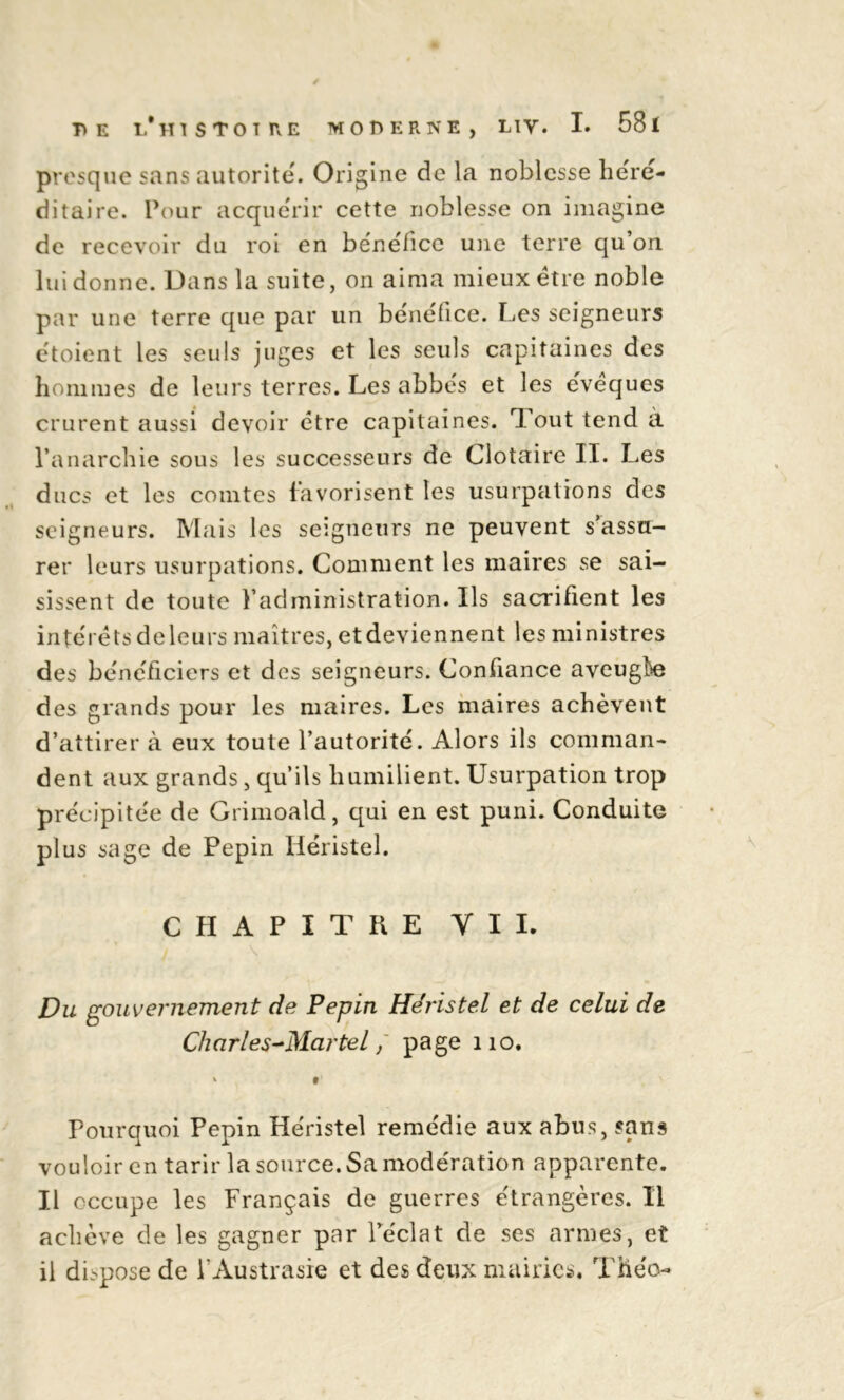 presque sans autorité. Origine de la noblesse héré- ditaire. Pour acquérir cette noblesse on imagine de recevoir du roi en bénéfice une terre qu’on lui donne. Dans la suite, on aima mieux être noble par une terre que par un bénéfice. Les seigneurs étoient les seuls juges et les seuls capitaines des hommes de leurs terres. Les abbés et les éveques crurent aussi devoir être capitaines. Tout tend à l’anarchie sous les successeurs de Clotaire II. Les ducs et les comtes favorisent les usurpations des seigneurs. Mais les seigneurs ne peuvent s’assu- rer leurs usurpations. Comment les maires se sai- sissent de toute l’administration. Ils sacrifient les intérêts de leurs maîtres, et deviennent les ministres des bénéficiers et des seigneurs. Confiance aveugî)e des grands pour les maires. Les maires achèvent d’attirer à eux toute l’autorité. Alors ils comman- dent aux grands, qu’ils humilient. Usurpation trop précipitée de Grimoald, qui en est puni. Conduite plus sage de Pépin Héristel. CHAPITRE VII. Du gouvernement de Pépin Héristel et de celui de Charles-Martel / page 110. * t Pourquoi Pépin Héristel remédie aux abus, sans vouloir en tarir la source. Sa modération apparente. Il occupe les Français de guerres étrangères. Il achève de les gagner par l’éclat de ses armes, et il dispose de FAustrasie et des deux mairies. Théo-