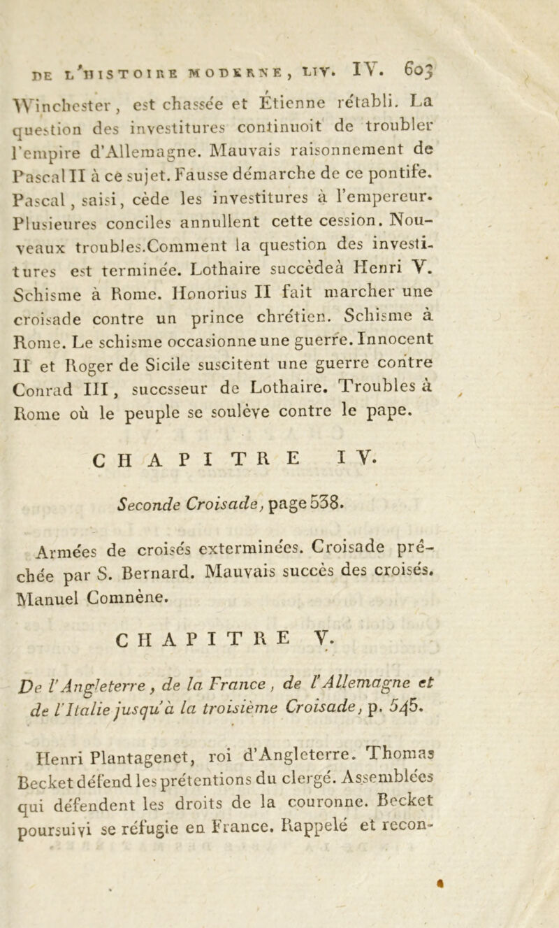 r»E l'histoire MODERNE, LTV. I\ . 603 Winchester, est chassée et Étienne rétabli. La question des investitures coniinuoit de troubler l’empire d’Allemagne. Mauvais raisonnement de Pascal II à ce sujet. Fausse démarché de ce pontife. Pascal, saisi, cède les investitures à l’empereur. Plusieures conciles annullent cette cession. Nou- veaux troubles.Comment la question des investi- tures est terminée. Lothaire succèdeà Henri Y. Schisme à Rome. Ilonorius II fait marcher une croisade contre un prince chrétien. Schisme à Rome. Le schisme occasionne une guerre. Innocent II et Roger de Sicile suscitent une guerre contre Conrad III, succsseur de Lothaire. Troubles à Rome où le peuple se soulève contre le pape. CHAPITRE I Y. Seconde Croisade, page 538. Armées de croisés exterminées. Croisade prë- chée par S. Bernard. Mauvais succès des croisés. Manuel Comnène. CHAPITRE Y. 9 De VAngleterre, de la France, de VAllemagne et de l'Italie jusqu à la troisième Croisade, p. 5. Henri Plantagenet, roi d’Angleterre. Thomas Becket défend les prétentions du clergé. Assemblées qui défendent les droits de la couronne. Becket poursuivi se réfugie en France. Rappelé et îecon-