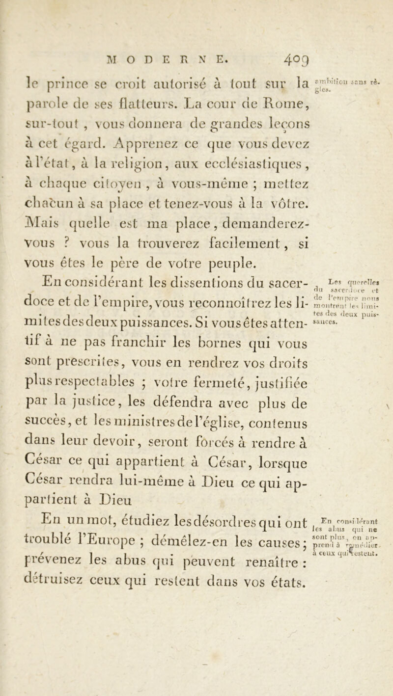 le prince se croit autorisé à tout sur la parole de ses flatteurs. La cour de Rome, sur-tout , vous donnera de grandes leçons a cet égard. Apprenez ce que vous devez à l’état, a la religion, aux ecclésiastiques, a chaque citoyen , a vous-même ; mettez chacun à sa place et tenez-vous à la vôtre. Mais quelle est ma place, demanderez- vous ? vous la trouverez facilement, si vous êtes le père de votre peuple. En considérant les dissentions du sacer- doce et de l’empire, vous reconnoîtrez les li- mitesdesdeux puissances. Si vous êtes atten- tif à 11e pas franchir les bornes qui vous sont prescrites, vous en rendrez vos droits plus respectables ; votre fermeté, justifiée par la justice, les défendra avec plus de succès, et les ministres de l’église, contenus dans leur devoir, seront forcés à rendre à César ce qui appartient à César, lorsque César rendra lui-même à Dieu ce qui ap- partient à Dieu En un mot, étudiez les désordres qui ont trouble 1 Europe 5 demêlez-en les causes \ prévenez les abus qui peuvent renaître : détruisez ceux qui restent dans vos états. ambition tans rc. g les. Les querelles du sacerdoce et de l’empire nous montrent les limi- tes des deux puis- sances. En considérant les abus qui ne sont plus, on ap- prend à ranédier- à ceux qui\ estent.