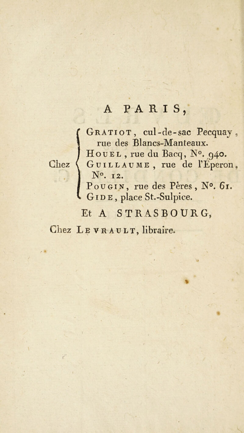 A PARIS, IGratiot, cul-de-sac Pecquay , rue des Blancs-Manteaux. H o u e l , rue du Bacq, N°. g4°* Guillaume , rue de TÉperon, N°. 12. Pou gin, rue des Pères, N°. 61. Gide, place St.-Sulpice. Et A STRASBOURG, Chez Levrault, libraire. « /