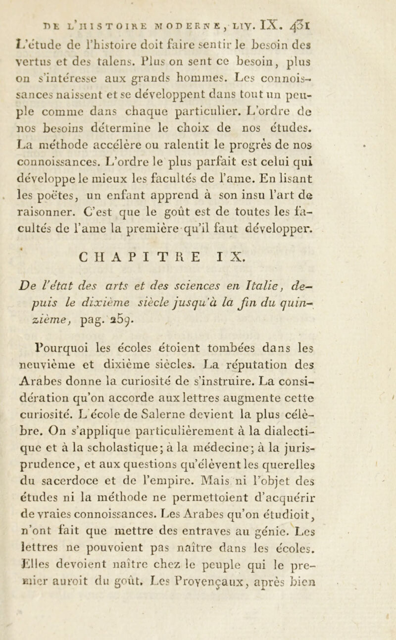 L’étude de l’histoire doit faire sentir le besoin des vertus et des talens. Plus on sent ce besoin, plus on s’intéresse aux grands hommes. Les connois- sances naissent et se développent dans tout un peu- ple comme dans chaque particulier. L’ordre de nos besoins détermine le choix de nos études. La méthode accélère ou ralentit le progrès de nos connoissances. L’ordre le plus parfait est celui qui développe le mieux les facultés de l’ame. En lisant les poètes, un enfant apprend à son insu l’art de raisonner. C’est que le goût est de toutes les fa- cultés de l’ame la première qu’il faut développer. CHAPITRE IX. De l’état des arts et des sciences en Italie, de- puis le dixième siècle jusqu’à la fui du quin- zième, pag. a5ç. Pourquoi les écoles étoient tombées dans les neuvième et dixième siècles. La réputation des Arabes donne la curiosité de s’instruire. La consi- dération qu’on accorde aux lettres augmente cette curiosité. L école de Salerne devient la plus célè- bre. On s’applique particulièrement à la dialecti- que et à la scholastique; à la médecine; à la juris- prudence, et aux questions qu’élèvent les querelles du sacerdoce et de l’empire. Mais ni Pobjet des études ni la méthode ne permettoient d’acquérir de vraies connoissances. Les Arabes qu’on étudioit, n’ont fait que mettre des entraves au génie. Les lettres ne pouvoient pas naître dans les écoles. Elles dévoient naître chez le peuple qui le pre- mier auroit du goût. Les Provençaux, après bien