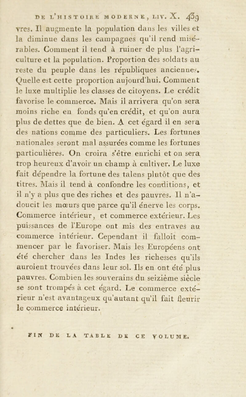 vrcs. Il augmente la population dans les villes et la diminue dans les campagnes qu’il rend mise'- râbles. Comment il tend à ruiner de plus l’agri- culture et la population. Proportion des soldats au reste du peuple dans les re'publiques anciennes. Quelle est cette proportion aujourd’hui. Comment le luxe multiplie les classes de citoyens. Le cre'dit favorise le commerce. Mais il arrivera qu’on sera moins riche en fonds qu’en cre'dit, et qu’on aura plus de dettes que de bien. A cet e'gard il en sera des nations comme des particuliers. Les fortunes nationales seront mal assure'es comme les fortunes particulières. On croira s’être enrichi et on sera trop heureux d’avoir un champ à cultiver. Le luxe fait de'pendre la fortune des talens plutôt que des titres. Mais il tend à confondre les conditions, et il n’y a plus que des riches et des pauvres. Il n’a- doucit les mœurs que parce qu’il énerve les corps. Commerce intérieur, et commerce extérieur. Les puissances de l’Europe ont mis des entraves au commerce intérieur. Cependant il falloit com- mencer par le favoriser. Mais les Européens ont été chercher dans les Indes les richesses qu’ils auroient trouvées dans leur sol. Ils en ont été plus pauvres. Combien les souverains du seizième siècle se sont trompés à cet égard. Le commerce exté- rieur n’est avantageux qu’autant qu’il fait fleurir le commerce intérieur. \ * 1 , FIN DE LA TABLE DE CE VOLUME.