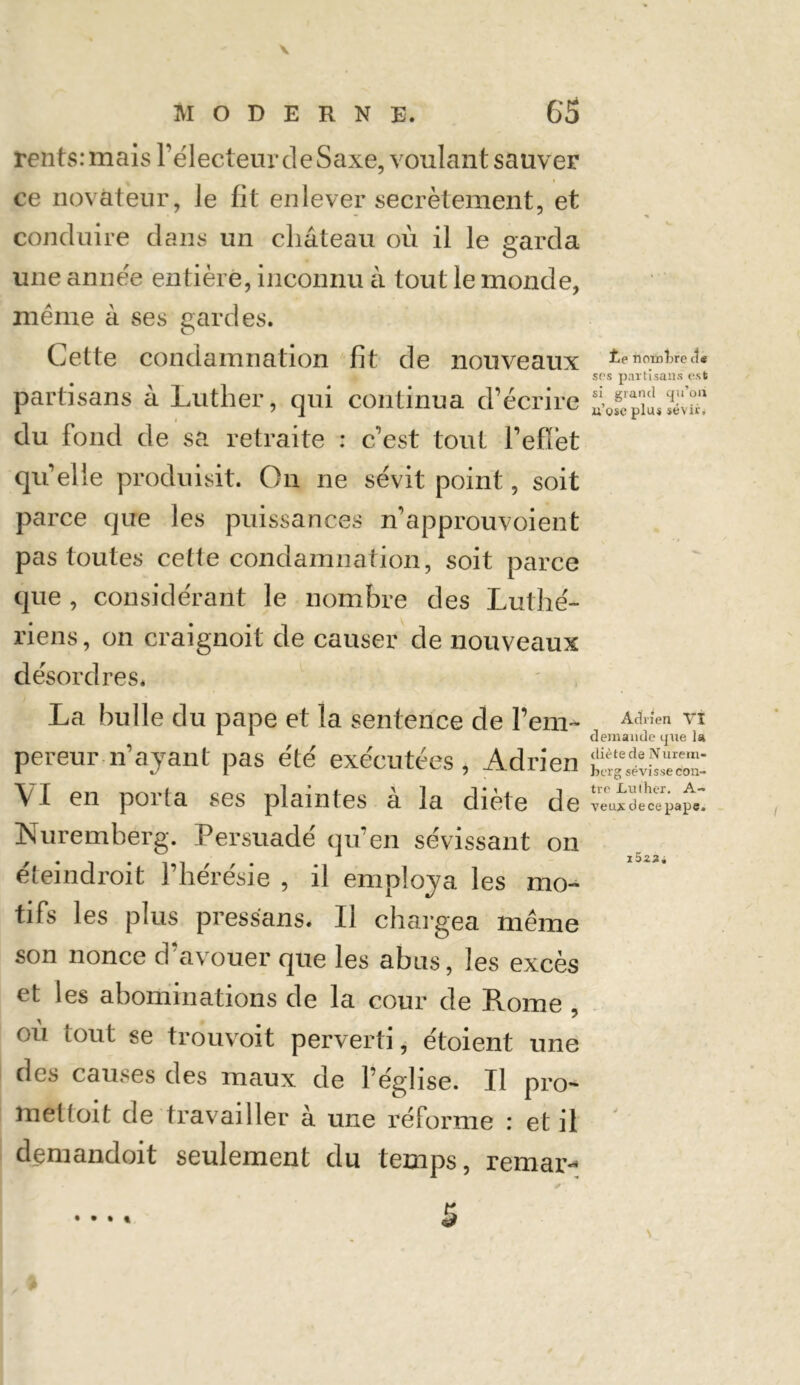 rentsrmais l’électeur de Saxe, voulant sauveF ce novateur, le fit enlever secrètement, et conduire dans un château où il le garda une année entière, inconnu à tout le monde, même à ses gardes. Cette condamnation fit de nouveaux partisans à Luther, qui continua d’écrire du fond de sa retraite : c’est tout l’effet quelle produisit. On ne sévit point, soit parce que les puissances n’approuvoient pas toutes cette condamnation, soit parce que , considérant le nombre des Luthé- riens, on craignoit de causer de nouveaux désordres. La bulle du pape et la sentence de l’em- pereur-n’ayant pas été exécutées , Adrien VI en porta ses plaintes à la diète de Nuremberg. Persuadé qu’en sévissant on éteindroit l’hérésie , il employa les mo- tifs les plus pressans. Il chargea même son nonce d’avouer que les abus, les excès et les abominations de la cour de Rome , où tout se trouvoit perverti, étoient une des causes des maux de l’église. Il pro- met (oit de travailler à une réforme : et il demandoit seulement du temps, remar- f,e nombre (3* srs partisans est si grand cju’oii n’ose plus sévir. Adrien VI demande que la diète de Nurem- berg sévisse con- tre Luther, A- veiutdecepape» i5 zài