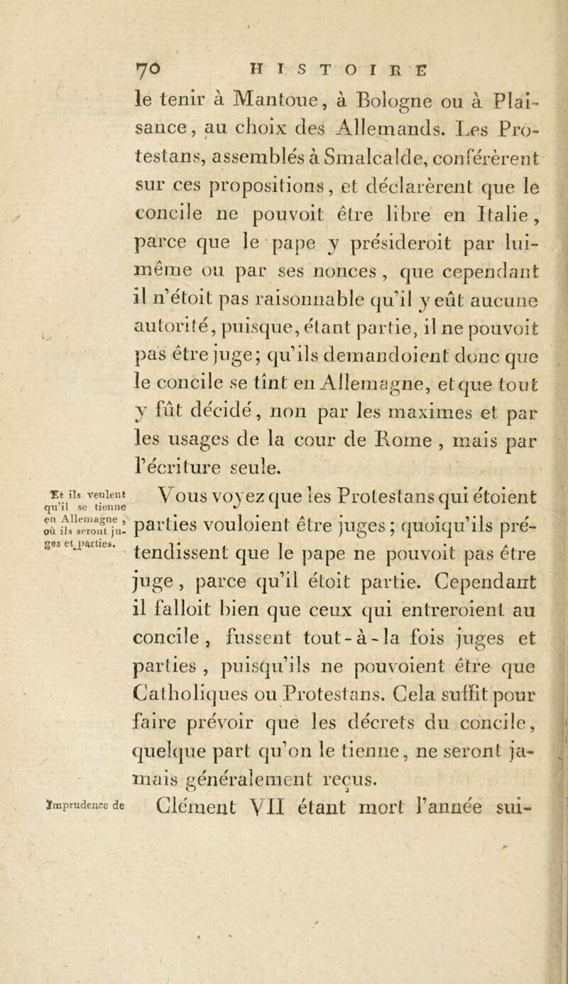 T.t ils veulent qu’il se tienne en Allemagne , où ils seront ju- ges etj>srties. le tenir à Mantoue, à Bologne ou à Plai- sance, au choix des Allemands. Les Pro- testans, assemblés à Smalcalde, conférèrent sur ces propositions, et déclarèrent que le concile ne pouvoit être libre en Italie, parce que le pape y présideroit par lui- même ou par ses nonces , que cependant il n’étoit pas raisonnable qu’il y eût aucune autorité, puisque, étant partie, il ne pouvoit pas être juge; qu’ils demandoient donc que le concile se tînt en Allemagne, etque tout y fût décidé, non par les maximes et par les usages de la cour de Borne , mais par l’écriture seule. Vous voyez que les Protestans qui étoient parties vouloient être juges; quoiqu’ils pré- tendissent que le pape ne pouvoit pas être juge , parce qu’il étoit partie. Cependant il falloit bien que ceux qui entreroient au concile, fussent tout-à-la fois juges et parties , puisqu’ils ne pou voient être que Catholiques ou Protestans. Cela suffit pour faire prévoir que les décrets du concile, quelque part qu’on le tienne, ne seront ja- mais généralement reçus. Clément VII étant mort l’année sui- ïmprudeuce de