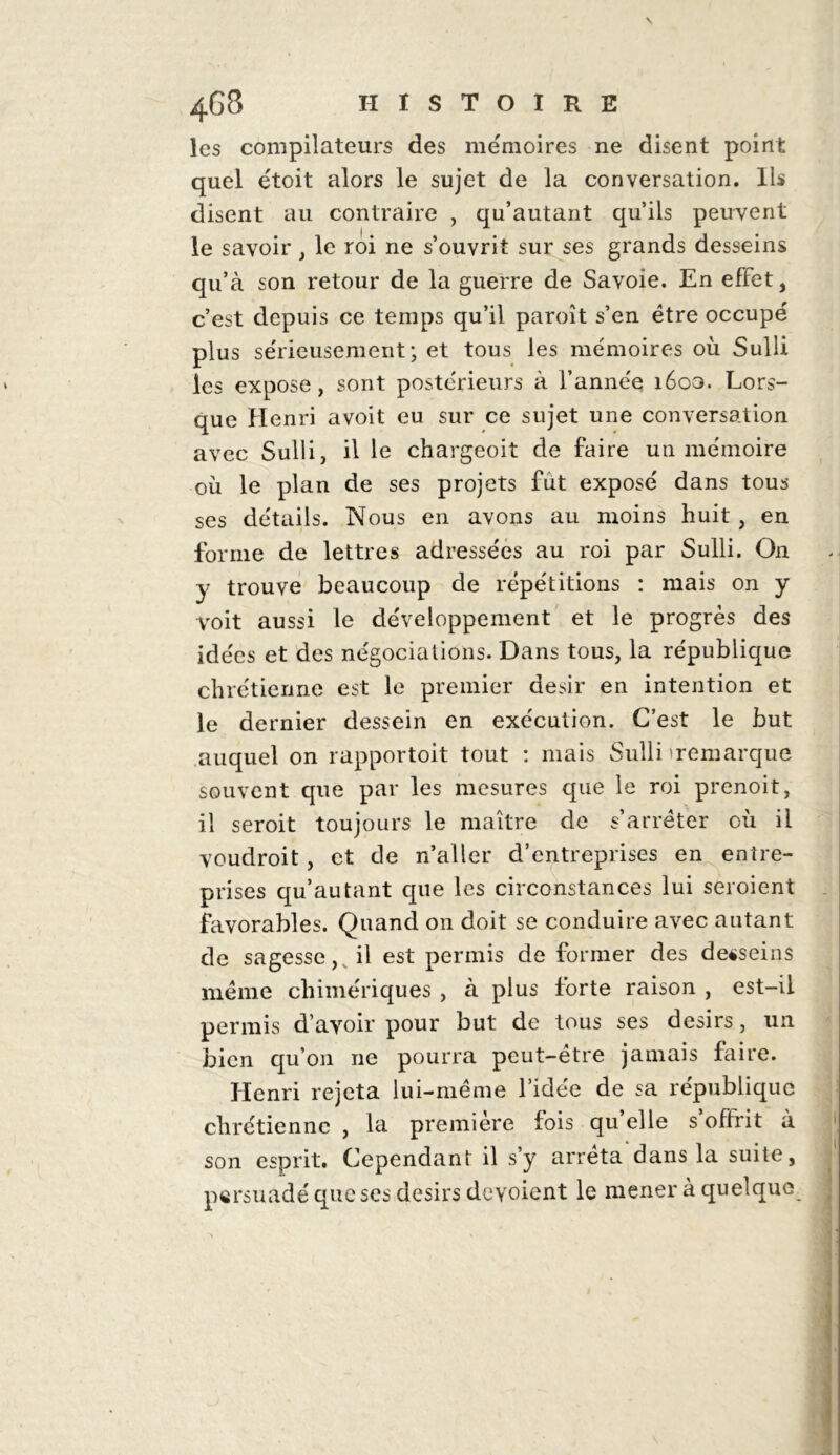 \ 468 HISTOIRE les compilateurs des mémoires ne disent point quel étoit alors le sujet de la conversation. Ils disent au contraire , qu’autant qu’ils peuvent le savoir , le roi ne s’ouvrit sur ses grands desseins qu’à son retour de la guerre de Savoie. En effet, c’est depuis ce temps qu’il paroît s’en être occupé plus sérieusement ; et tous les mémoires où Sulli les expose, sont postérieurs à l’année 1600. Lors- que Henri avoit eu sur ce sujet une conversation avec Sulli, il le chargeoit de faire un mémoire où le plan de ses projets fut exposé dans tous ses détails. Nous en avons au moins huit , en forme de lettres adressées au roi par Sulli. On y trouve beaucoup de répétitions : mais on y voit aussi le développement et le progrès des idées et des négociations. Dans tous, la république chrétienne est le premier désir en intention et le dernier dessein en exécution. C’est le but auquel on rapportoit tout : mais Sulli 'remarque souvent que par les mesures que le roi prenoit, il seroit toujours le maître de s’arrêter où il voudroit, et de n’aller d’entreprises en entre- prises qu’autant que les circonstances lui seroient favorables. Quand on doit se conduire avec autant de sagesse,v il est permis de former des desseins même chimériques , à plus forte raison , est-ii permis d’avoir pour but de tous ses désirs, un bien qu’on ne pourra peut-être jamais faire. Henri rejeta lui-même l’idée de sa république chrétienne , la première fois qu’elle s’offrit à son esprit. Cependant il s’y arrêta dans la suite, persuadé que ses désirs dévoient le mener à quelque \ ■