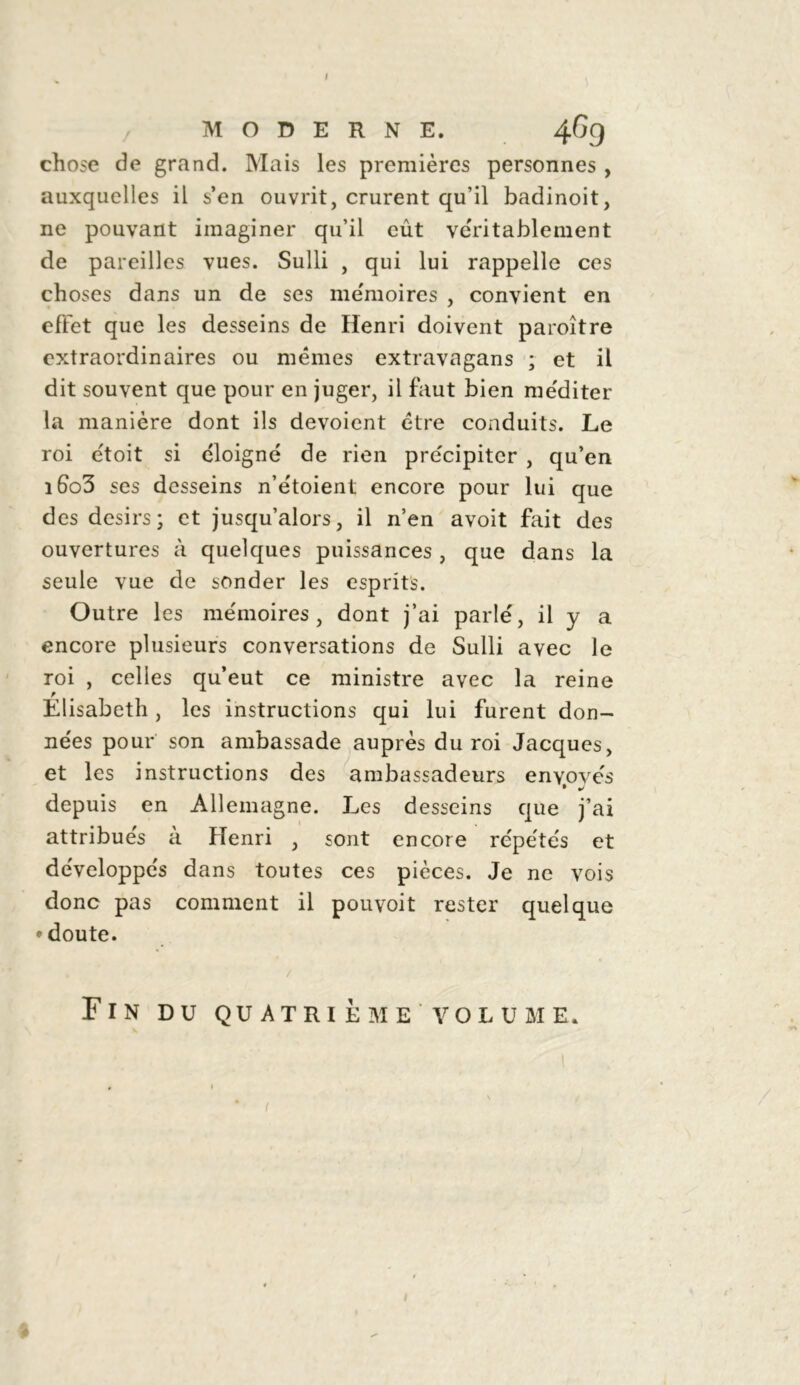 I MODERNE. 46g chose de grand. Mais les premières personnes , auxquelles il s’en ouvrit, crurent qu’il badinoit, ne pouvant imaginer qu’il eût véritablement de pareilles vues. Sulli , qui lui rappelle ces choses dans un de ses mémoires , convient en effet que les desseins de Henri doivent paroître extraordinaires ou mêmes extravagans ; et il dit souvent que pour en juger, il faut bien méditer la manière dont ils dévoient être conduits. Le roi étoit si éloigné de rien précipiter , qu’en iGo3 ses desseins n’e'toient encore pour lui que des désirs; et jusqu’alors, il n’en avoit fait des ouvertures à quelques puissances , que dans la seule vue de sonder les esprits. Outre les mémoires, dont j’ai parlé, il y a encore plusieurs conversations de Sulli avec le roi , celles qu’eut ce ministre avec la reine Élisabeth, les instructions qui lui furent don- nées pour son ambassade auprès du roi Jacques, et les instructions des ambassadeurs enyovés depuis en Allemagne. Les desseins que j’ai attribués à Henri , sont encore répétés et développés dans toutes ces pièces. Je ne vois donc pas comment il pouvoit rester quelque • doute. Fin du quatrième volume.