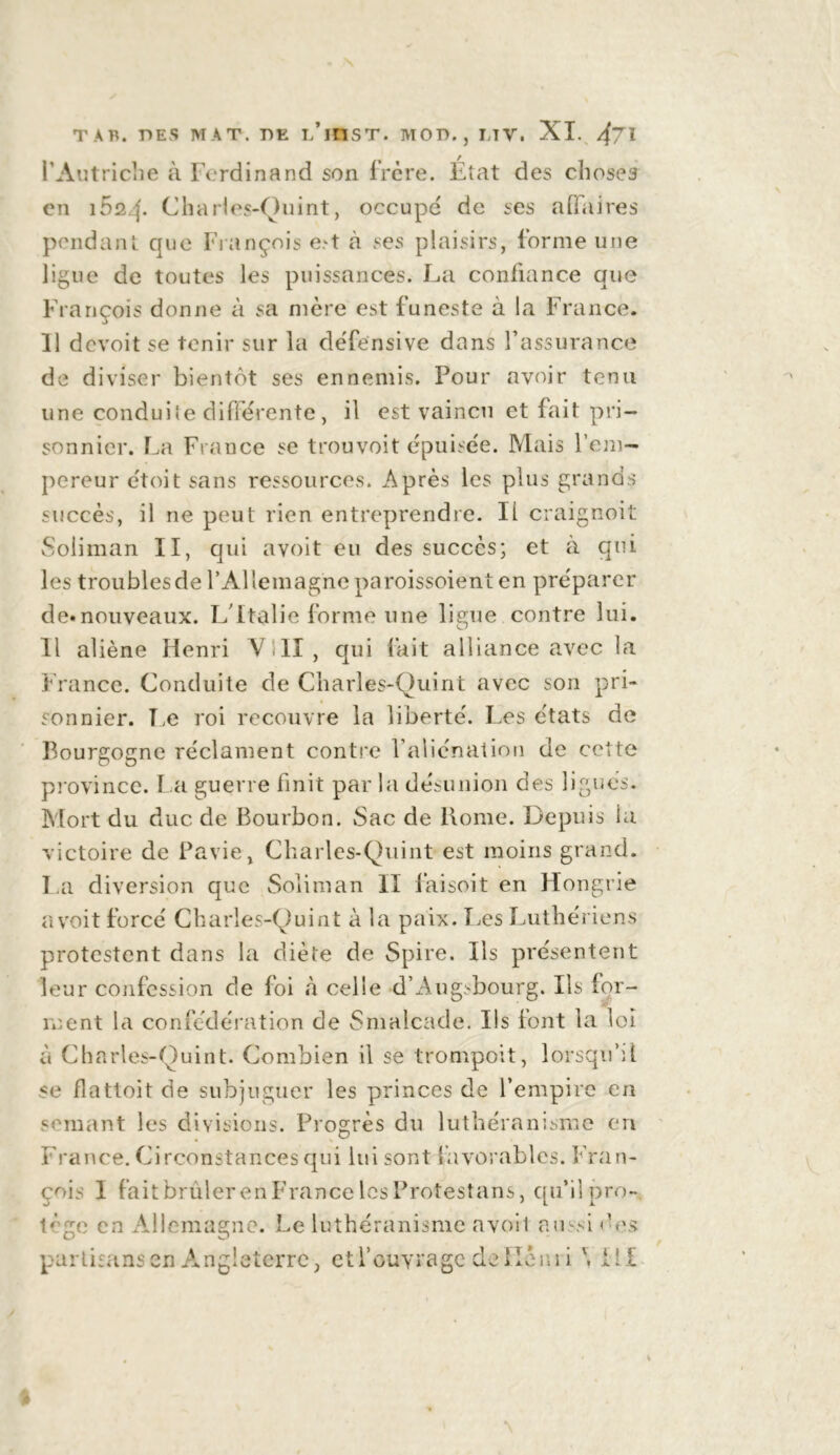 l'Autriche à Ferdinand son frcre. État des choses en i5q4* Charies-Quint, occupe de ses affaires pendant que François e>t cà ses plaisirs, forme une ligue de toutes les puissances. La confiance que François donne à sa mère est funeste à la France. 11 devoit se tenir sur la défensive dans l’assurance de diviser bientôt ses ennemis. Pour avoir tenu une conduite differente , il est vaincu et fait pri- sonnier. La France se trouvoit épuisée. Mais l’em- pereur étoit sans ressources. Après les plus grands succès, il ne peut rien entreprendre. Il craignoit Soliman II, qui avoit eu des succès; et à qui les troublesde l’Allemagneparoissoient en préparer de.nouveaux. L'Italie forme une ligue contre lui. Il aliène Henri VUI, qui fait alliance avec la France. Conduite de Charies-Quint avec son pri- sonnier. Le roi recouvre la liberté. Les états de Bourgogne réclament contre l’aliénation de cette province. La guerre finit par la désunion des ligués. Mort du duc de Bourbon. Sac de llome. Depuis la victoire de Pavie, Charies-Quint est moins grand. La diversion que Soliman II faisoit en Hongrie avoit forcé Charies-Quint à la paix. Les Luthériens protestent dans la diète de Spire. Ils présentent leur confession de foi à celle d’Augsbourg. Ils for- ment la confédération de Smalcade. Ils font la loi à Charies-Quint. Combien il se trompoit, lorsqu’il se flattoit de subjuguer les princes de l’empire en semant les divisions. Progrès du luthéranisme en France. Circonstances qui lui sont favorables. Fran- çois 1 fait brûler en France les Protestans, qu’il pro- tège en Allemagne. Le luthéranisme avoil aussi des partisans en Angleterre , et l’ouvrage de flèni i \ i i £