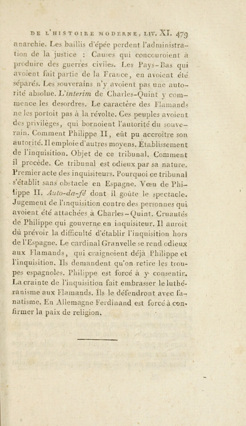 anarchie. Les baillis d’épée perdent l’administra- tion de la justice : Causes qui concouroient à produire des guerres civiles. Les Pays-Bas qui avoient lait partie de la France, en avoient été séparés. Les souverains n’y avoient pas une auto- rité absolue. L'intérim de Charles-Quint y com- mence les desordres. Le caractère des Flamands ne les portoit pas à la révolte. Ces peuples avoient des privilèges, qui bornoient l’autorité du souve- rain. Comment Philippe II, eût pu accroître son autorité. Il emploie d'autres moyens. Etablissement de l’inquisition. Objet de ce tribunal. Comment il procède. Ce tribunal est odieux par sa nature. Premier acte des inquisiteurs. Pourquoi ce tribunal s’établit sans obstacle en Espagne. Vœu de Phi- ljppe II. Auto-da-fé dont il goûte le spectacle. Jugement de l’inquisition contre des personnes qui avoient été attachées a Charles —Quint. Cruautés de Philippe qui gouverne en inquisiteur. Il au roi t du prévoir la difficulté d’établir l’inquisition hors de l’Espagne. Le cardinal Granvelle se rend odieux aux Flamands, qui craignoient déjà Philippe et l’inquisition. Ils demandent qu’on retire les trou- pes espagnoles. Philippe est forcé à y- consentir. La crainte de l’inquisition fait embrasser le luthé- ranisme aux Flamands. Ils le défendront avec fa- natisme. En Allemagne Ferdinand est forcé à con- firmer la paix de religion.