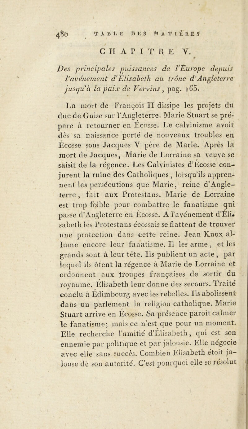 \ CHAPITRE Y. Des principales puissances de l’Europe depuis Vavênement d'Elisabeth au trône d’Angleterre jusqu à la paix de Ver vins , pag. i65. i / La mort de François ïl dissipe les projets du duc de Guise sur l’Angleterre. Marie Stuart se pré- pare à retourner en Ecosse. Le calvinisme avoit dès sa naissance porté de nouveaux troubles en Ecosse sous Jacques Y pcre de Marie. Après la mort de Jacques, Marie de Lorraine sa veuve se saisit de la régence. Les Calvinistes d’Ecosse con- jurent la ruine des Catholiques, lorsqu’ils appren- nent les persécutions que Marie, reine d’Angle- terre , fait aux Protestans. Marie de Lorraine est trop fbible pour combattre le fanatisme qui passe d’Angleterre en Ecosse. Al’avènement d’Eli- sabeth les Protestans écossais se flattent de trouver une protection dans cette reine. Jean Knox al- lume encore leur fanatisme. ïl les arme , et les grands sont à leur tête. Ils publient un acte , par lequel ils ôtent la régence à Marie de Lorraine et ordonnent aux troupes françaises de sortir du t  . 0 royaume. Elisabeth leur donne des secours. Traite conclu à Edimbourg avec les rebelles. Ils abolissent dans un parlement la religion catholique. Marie Stuart arrive en Ecosse. Sa présence paroît calmer le fanatisme; mais ce n’est que pour un moment. Elle recherche l’amitié d’Elisabeth, qui est son ennemie par politique et par jalousie. Elle négocie avec elle sans succès. Combien Elisabeth étoit ja- louse de son autorité. C’est pourquoi elle se résolut