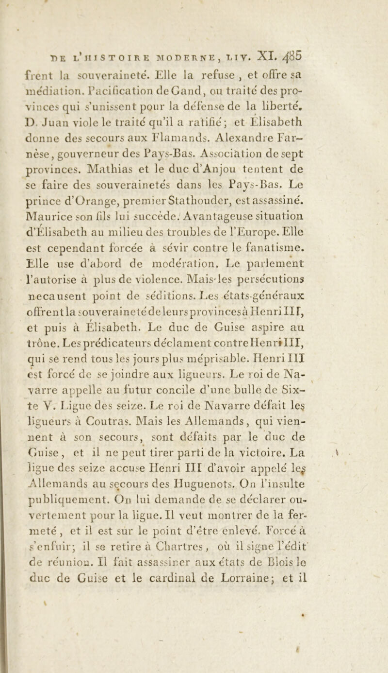 frcnt la souveraineté. Elle la refuse , et oflre sa médiation. Pacification deGand, ou traite' des pro- vinces qui s’unissent pour la defen.se de la liberté', D. Juan viole le traite' qu’il a ratifie'; et Elisabeth donne des secours aux Flamands. Alexandre Far- w - nèse, gouverneur des Pays-Bas. Association de sept provinces. Mathias et le duc d’Anjou tentent de se faire des souvcrainete's dans les Pays-Bas. Le prince d’Qrange, premier Stathouder, est assassine'. Maurice son fils lui succède. Avantageuse situation d’Elisabeth au milieu des troubles de l’Europe. Elle est cependant force'e a sévir contre le fanatisme. Elle use d’abord de modération. Le parlement l’autorise à plus de violence. Mais*les persécutions necausent point de séditions. Les états-généraux offrent la souveraineté de leurs provincesà Henri II T, et puis à Elisabeth. Le duc de Guise aspire au trône. Les prédicateurs déclament contre Henri III, qui se rend tous les jours plus méprisable. Henri III est forcé de se joindre aux ligueurs. Le roi de Na- varre appelle au futur concile d’une bulle de Six- te Y. Ligue des seize. Le roi de Navarre défait les ligueurs à Coutras. Mais les Allemands, qui vien- nent à son secours, sont défaits par le duc de Guise , et il ne peut tirer parti de la victoire. La ligue des seize accuse Henri III d’avoir appelé le^ Allemands au secours des Huguenots. On l’insulte publiquement. On lui demande de se déclarer ou- vertement pour la ligue. Il veut montrer de la fer- meté , et il est sur le point d’ëtre enlevé. Forcé à s’enfuir; il se retire à Chartres , où il signe l’édit de réunion. Il fait assassiner aux états de Blois le duc de Guise et le cardinal de Lorraine; et il