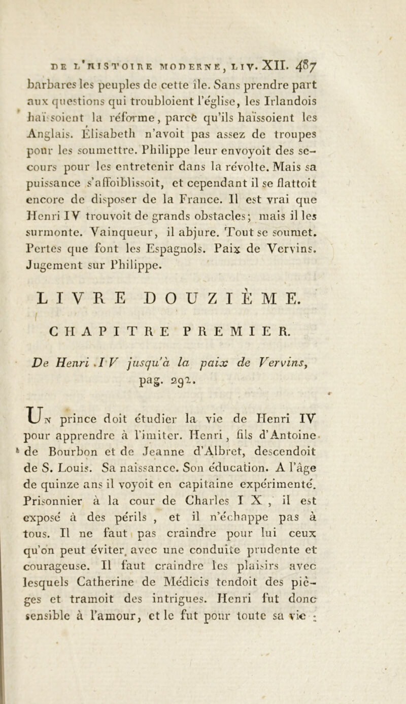 barbares les peuples de cette île. Sans prendre part aux questions qui troubloient l’église, les Irlandois bai soient la réforme, parcè qu’ils haïssoient les Anglais. Elisabeth n’avoit pas assez de troupes pour les soumettre. Philippe leur envoyoit des se- cours pour les entretenir dans la révolte. Mais sa puissance s’affoiblissoit, et cependant il se flattoit encore de disposer de la France. 11 est vrai que Henri IV trouvoit de grands obstacles; mais il les surmonte. Vainqueur, il abjure. Tout se soumet. Pertes que font les Espagnols. Paix de Vervins. Jugement sur Philippe. % LIVRE DOUZIÈME. i C PI A PITRE PREMIER. De Henri .I V jusqu’à la paix de Vervins, pag. 292. Un prince doit étudier la vie de Henri IV pour apprendre à l’imiter. Henri, fils d’Antoine de Bourbon et de Jeanne d’Albret, descendoit de S. Louis. Sa naissance. Son éducation. A l’âge de quinze ans il voyoit en capitaine expérimenté. Prisonnier à la cour de Charles IX, il est exposé à des périls , et il n’échappe pas à tous. Il ne faut pas craindre pour lui ceux qu’on peut éviter, avec une conduite prudente et courageuse. Il faut craindre les plaisirs avec lesquels Catherine de Médicis tendoit des pié- gés et tramoit des intrigues. Henri fut donc sensible à l’amour, et le fut pour toute sa vie :