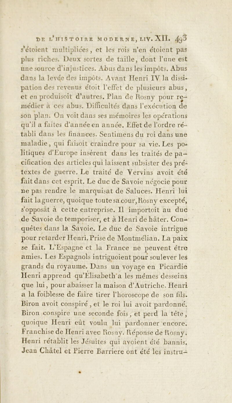 DE L*IITSTOII\E M O D E TxN E, Liy. XII. 4s^ s’étoient multipliées, et les rois n’en étoient pas plus riches. Deux sortes de taille, dont l’une est une source d’injustices. Abus dans les impôts. Abus dans la levée des impôts. Avant Henri IV la dissi- pation des revenus étoit l’effet de plusieurs abus, et en produisoit d’autres. Plan de Ilosny pour re- médier à ces abus. Difficultés dans l’exécution de son plan. On voit dans ses mémoires les opérations qu’il a faites d’année en année. Effet de l’ordre ré- tabli dans les finances. Sentimens du roi dans une maladie, qui faisoit craindre pour sa vie. Les po- litiques d’Europe insèrent dans les traités de pa- cification des articles qui laissent subsister des pré- textes de guerre. Le traité de Ver vins avoit été fait dans cet esprit. Le duc de Savoie négocie pour ne pas rendre le marquisat de Saluces. Henri lui fait la guerre, quoique toute sa cour, Rosny excepté, s’opposât à cette entreprise. Il importoit au duc de Savoie de temporiser, et à Henri de hâter. Con- quêtes dans la Savoie. Le duc de Savoie intrigue pour retarder Henri. Prise de Montmélian. La paix se fait. L’Espagne et la France ne peuvent être amies. Les Espagnols intriguoient pour soulever les grands du royaume. Dans un voyage en Picardie Henri apprend qu’Elisabeth'a les mêmes desseins que lui, pour abaisser la maison d’Autriche. Henri a la foiblesse de faire tirer l’horoscope de son fils. Biron avoit conspiré , et le roi lui avoit pardonné. Biron conspire une seconde fois, et perd la tête, quoique Henri eût voulu lui pardonner encore. Franchise de Henri avec Rosny. Réponse de Rosny. Henri rétablit les Jésuites qui avoient été bannis. Jean Châtel et Pierre Barrière ont été les instru-