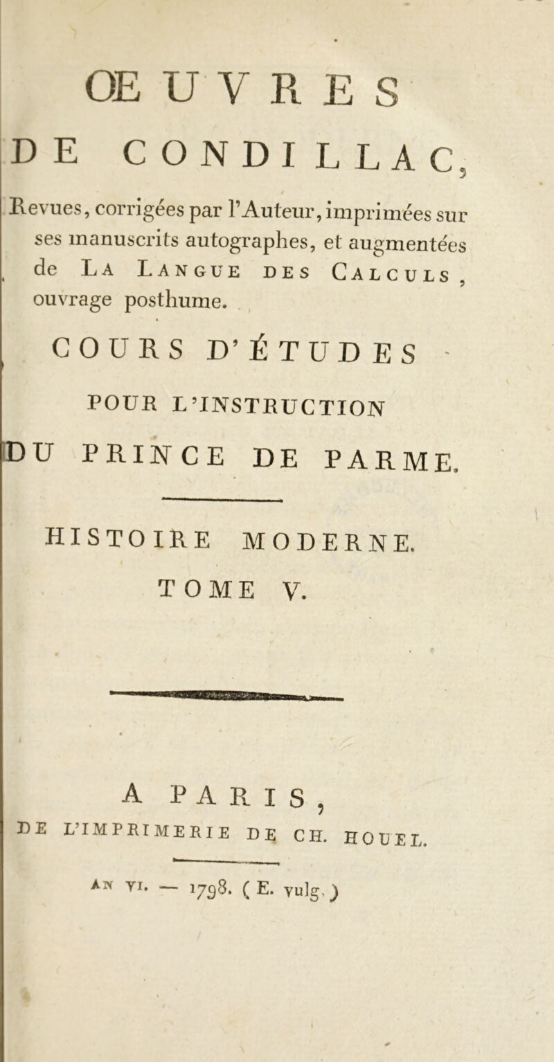 OE U V RES DE CONDILLAC, Hg\ ucs, coi i îgees par 1 Auteur, imprimées sur ses manuscrits autographes, et augmentées , de La Langue des Calculs, ouvrage posthume. » COURS D’ ÉTUDES - POUR L’INSTRUCTION DU PRINCE DE PARME. histoire moderne. TOME V. A PARIS, DE L’IMPRIMERIE DE CH. HO DEL An ti. — 1738. ( E. Vulg.j