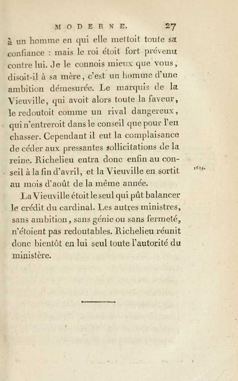 a un homme en qui elle mettait toute sa confiance : mais le roi était fort prévenu contre lui. Je le connois mieux que vous, disoit-il à sa mère, c'est un homme dune ambition démesurée. Le marquis de la Vieuville, qui avoit alors toute la faveur, le redoutait comme un rival dangereux, qui n’entrerait dans le conseil que pour l’en chasser. Cependant il eut la complaisance de céder aux pressantes sollicitations de la reine. Richelieu entra donc enfin au con- seil à la fin d’avril, et la Vieuville en sortit au mois d’août de la meme année. La Vieuville était le seul qui pût balancer le crédit du cardinal. Les autres ministres, sans ambition, sans génie ou sans fermeté, n’étoient pas redoutables. Richelieu réunit donc bientôt en lui seul toute l’autorité du ministère. 1624 1 t