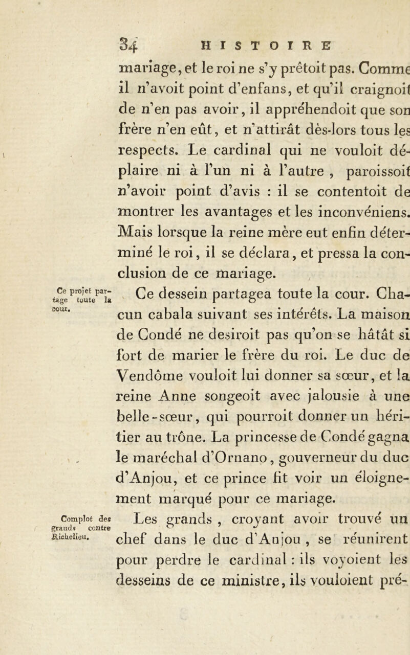 Ce projet par- tage toute la coût. Complot des grands contre Richelieu, mariage, et le roi ne s’y prêtoit pas. Comme il 11’avoit point d’enfans, et quil craignoil de n’en pas avoir, il appréhendoit que son frère n’en eût, et n'attirât dès-lors tous les respects. Le cardinal qui ne vouloit dé- plaire ni à fun ni à l’autre , paroissoif n’avoir point d’avis : il se contentoit de montrer les avantages et les inconvéniens. Mais lorsque la reine mère eut enfin déter- miné le roi, il se déclara, et pressa la con- clusion de ce mariage. Ce dessein partagea toute la cour. Cha- cun cabala suivant ses intérêts. La maison de Condé ne desiroit pas qu’on se hâtât si fort de marier le frère du roi. Le duc de Vendôme vouloit lui donner sa sœur, et la reine Anne songeoit avec jalousie à une belle-sœur, qui pourroit donner un héri- tier au trône. La princesse de Condé gagna le maréchal d’Ornano, gouverneur du duc d’Anjou, et ce prince fit voir un éloigne- » ment marqué pour ce mariage. Les grands , croyant avoir trouvé un chef dans le duc d'Anjou , se réunirent pour perdre le cardinal : ils voyoient les desseins de ce ministre, ils vouloient pré-