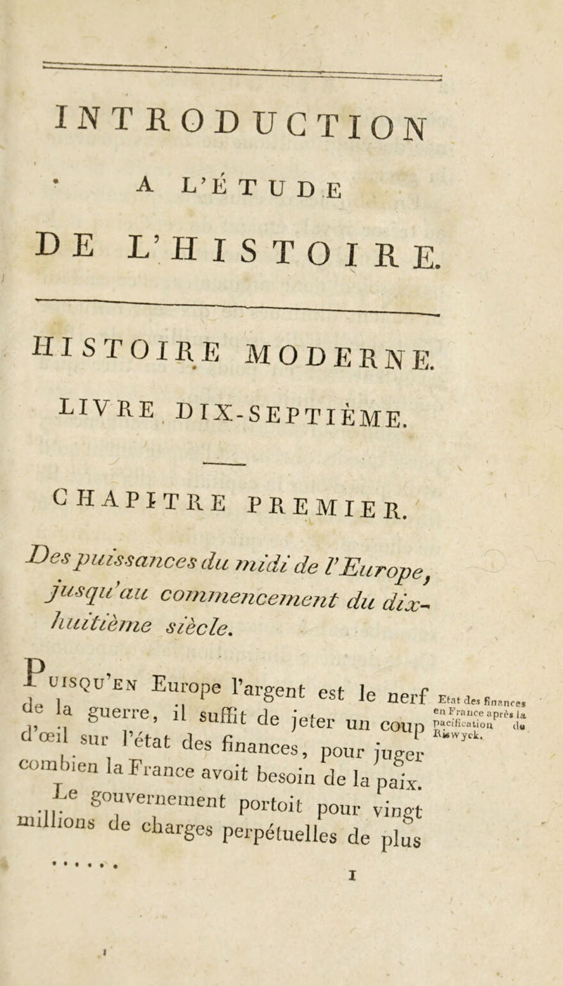 INTRODUCTION i A L’É T U D E de l’histoire. histoire moderne. LIVRE D IX-SEPTIÈME. CHAPITRE PREMIER. Des puissances du midi de l’Europe, jusqu’au commencement du dix- huitième siècle. Püisqu’en Europe l’argent est le r ,? , gUerre> il de jeter un c< d œil sur l’état des finances, pour ju combien la France avoit besoin de la pe ... ^vemewent portoit pour vil millions de charges perpétuelles de p Etat des finances en France après la pacification d« Riswyck, I