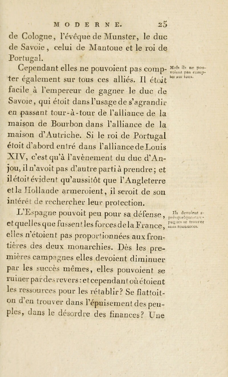 de Cologne, l’évêque de Munster, le duc de Savoie, celui de Mantoue et le roi de Portugal. Cependant elles ne pouvoient pas corap- “^ltn,,aeCü^ ter également sur tous ces alliés. Il était tel*iutüus‘ facile à l’empereur de gagner le duc de Savoie, qui étoit dans l’usage de s’agrandir en passant tour-à-tour de l’alliance de la maison de Bourbon dans l’alliance de la maison d’Autriche. Si le roi de Portugal étoit d’abord entré dans l’alliancedeLouis XIV, c’est qu’à l’avènement du duc d’An- jou, il n’avoit pas d’autre parti à prendre ; et il étoit évident qu’aussitôt que l’Angleterre et la Hollande armeroient, il seroit de son intérêt de rechercher leur protection. L’Espagne pouvoit peu pour sa défense, et quel les q ne fussen t les forces delà France, elles n’étoient pas proportionnées aux fron- tières des deux monarchies. Dès les pre- mièies campagnes elles dévoient diminuer par les succès mêmes, elles pouvoient se ruiner par des revers : et cependant oùétoient les ressources pour les rétablir? Se flattoit- on d’en trouver dans l’épuisement des peu- ples, dans le désordre des finances? Une