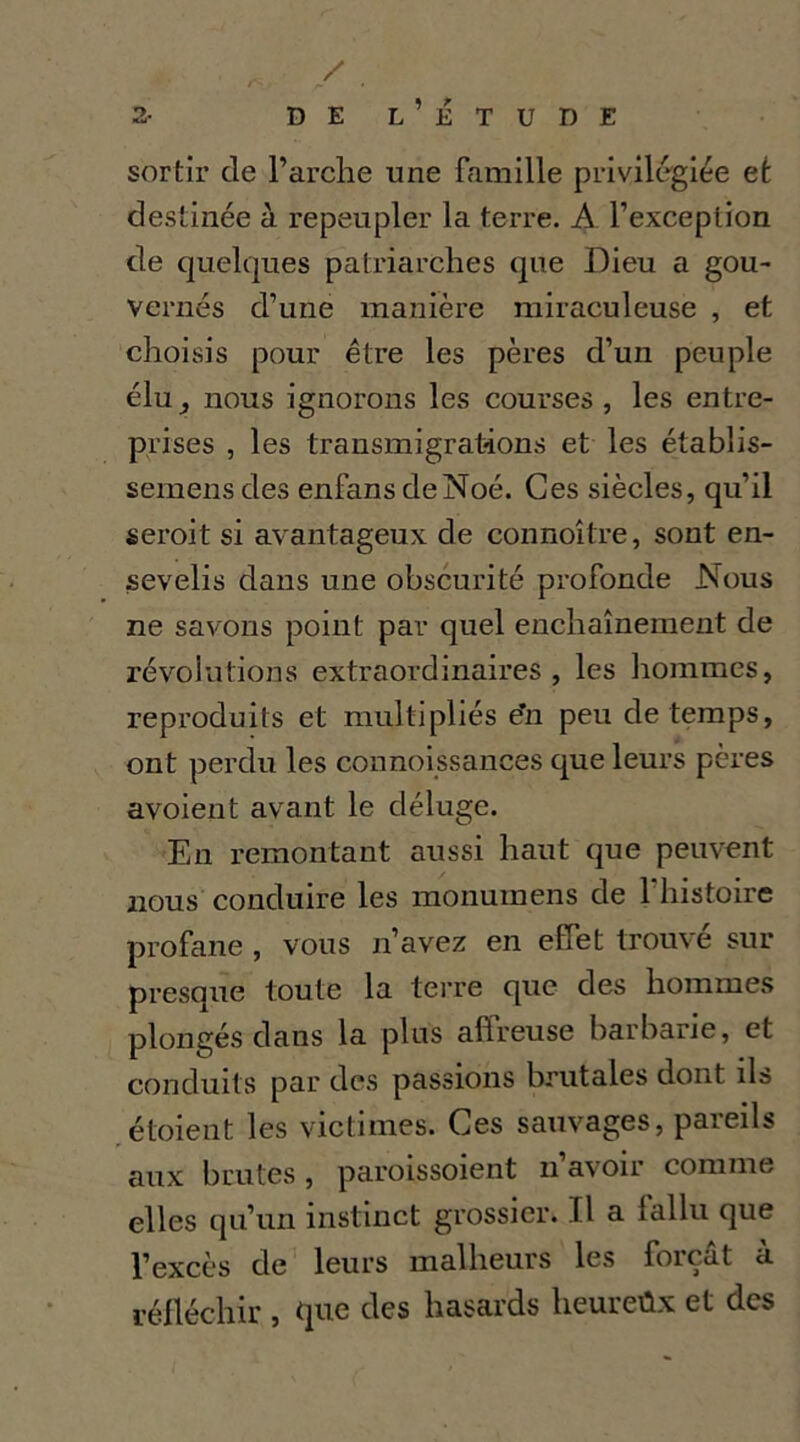 sortir de l’arche une famille privilégiée et destinée à repeupler la terre. A l’exception de quelques patriarches que Dieu a gou- vernés d’une manière miraculeuse , et choisis pour être les pères d’un peuple élu J nous ignorons les courses, les entre- prises , les transmigrations et les établis- semens des enfans deNoé. Ces siècles, qu’il seroit si avantageux de connoître, sont en- sevelis dans une obscurité profonde Nous ne savons point par quel enchaînement de révolutions extraordinaires, les hommes, reproduits et multipliés e’n peu de temps, ont perdu les connoissances que leurs pères avoient avant le déluge. En remontant aussi haut que peuvent nous conduire les monumens de l’histoire profane , vous n’avez en effet trouvé sur presque toute la tei-re que des hommes plongés dans la plus affreuse barbarie, et conduits par des passions brutales dont ils ,étoient les victimes. Ces sauvages, pareils aux brutes , paroissoient ii’avoir comme elles qu’un instinct grossier. Il a fallu que l’excès de^ leurs malheurs les forçat a réfléchir , que des hasards heureûx et des