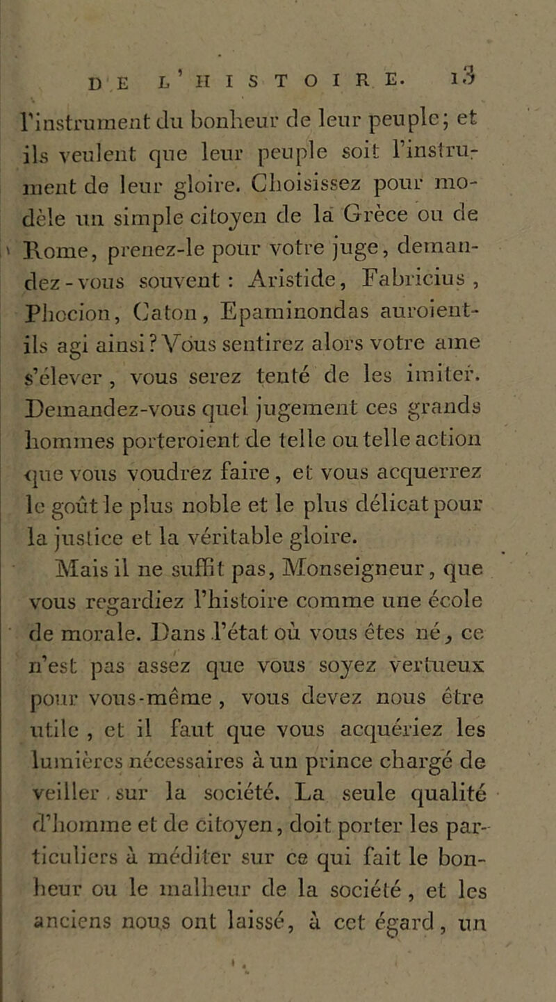 rinstnmient du bonheur de leur peuple; et ils veulent que leur peuple soit l’inslru- iiient de leur gloire. Choisissez pour mo- dèle un simple citojen de là Grèce ou de ' Rome, prenez-le pour votre juge, deman- dez-vous souvent: Aristide, Fabricius , Pliccion, Caton, Eparainondas auroient- ils agi ainsi ? Vdus sentirez alors votre ame s’élever , vous serez tenté de les imiter. Demandez-vous quel jugement ces grands hommes porteroient de telle ou telle action <jue vous voudrez faire, et vous acquerrez le goût le plus noble et le plus délicat pour la justice et la véritable gloire. Mais il ne suffit pas. Monseigneur, que vous reirardiez l’iiistoire comme une école O de morale. Dans l’état où vous êtes né, ce n’est pas assez que vous soyez vertueux pour vous-même , vous devez nous être utile , et il faut que vous acquériez les lumières nécessaires à un prince chargé de veiller, sur la société. La seule qualité d’homme et de citoyen, doit porter les par- ticuliers il méditer sur ce qui fait le bon- heur ou le malheur de la société , et les anciens nous ont laissé, à cct égard, un