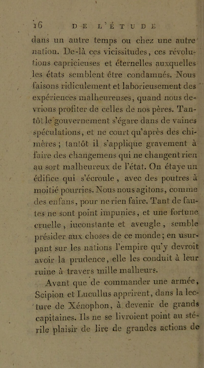 \ iG DE l’Étude clans un autre temps ou chez une autre' nation. De-là ces vicissitudes, ces révolu- tions capricieuses et éternelles auxquelles les états semblent être condamnés. Nous faisons ridiculement et laborieusement des ' expériences malheureuses, quand nous de- vrions profiter de celles de nos pères. Tan- tôt le’gouvernement s’égare dans de vaines spéculations, et ne court qu’après des chi- mères ; tantôt il s’applicjue gravement à faire des cdiangemens qui ne changent rien au sort malheureux de l’état. Ou étajc un édifice qui s’écrcmle , avec des poutres à moitié pourries. Nous nous agitons, comme des en fans, pour ne rien faire. Tant de fau- tes ne sont point impunies, et une fortune cruelle , inconstante et aveugle , semble présider aux choses de ce monde; en usur- pant sur les nations l’empire qu’y devroit avoir la prudence, elle les conduit à leur ruine à travers mille malheurs. Avant que de commander une armée, Scipion et Lucullus apprirent, dans la lec- ' ture de Xénophon, à devenir de grands capitaines. Ils ne se livroient point au sté- rile plaisir de lire de grandes actions de